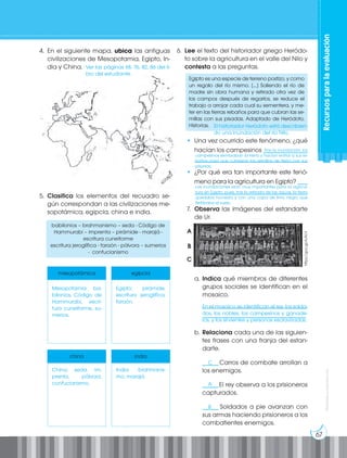 67
Prohibida
su
reproducción
Recursos
para
la
evaluación
4. En el siguiente mapa, ubica las antiguas
civilizaciones de Mesopotamia, Egipto, In-
dia y China.
5. Clasifica los elementos del recuadro se-
gún correspondan a las civilizaciones me-
sopotámica, egipcia, china e india.
babilonios – brahmanismo – seda - Código de
Hammurabi – imprenta – pirámide - marajá -
escritura cuneiforme
escritura jeroglífica - faraón - pólvora – sumerios
- confucianismo
mesopotámica egipcia
china india
6. Lee el texto del historiador griego Heródo-
to sobre la agricultura en el valle del Nilo y
contesta a las preguntas.
Egipto es una especie de terreno postizo, y como
un regalo del río mismo. [...] Saliendo el río de
madre sin obra humana y retirado otra vez de
los campos después de regarlos, se reduce el
trabajo a arrojar cada cual su sementera, y me-
ter en las tierras rebaños para que cubran las se-
millas con sus pisadas. Adaptado de Heródoto,
Historias.
• Una vez ocurrido este fenómeno, ¿qué
hacían los campesinos ______________
____________________________________
• ¿Por qué era tan importante este fenó-
meno para la agricultura en Egipto? ___
____________________________________
7. Observa las imágenes del estandarte
de Ur.
a. Indica qué miembros de diferentes
grupos sociales se identifican en el
mosaico.
_________________________________
_________________________________
b. Relaciona cada una de las siguien-
tes frases con una franja del estan-
darte.
_____Carros de combate arrollan a
los enemigos.
_____El rey observa a los prisioneros
capturados.
_____ Soldados a pie avanzan con
sus armas haciendo prisioneros a los
combatientes enemigos.
A
B
C
https://goo.gl/AJN1il
C
A
B
Ver las páginas 68, 76, 82, 86 del li-
bro del estudiante.
Mesopotamia: ba-
bilonios, Código de
Hammurabi, escri-
tura cuneiforme, su-
merios.
China: seda, im-
prenta, pólvora,
confucianismo.
Egipto: pirámide,
escritura jeroglífica,
faraón.
India: brahmanis-
mo, marajá.
El historiador Heródoto está describien-
do una inundación del río Nilo.
			 Tras la inundación, los
campesinos sembraban la tierra y hacían entrar a sus re-
baños para que cubrieran las semillas de tierra con sus
pisadas.
Las inundaciones eran muy importantes para la agricul-
tura en Egipto, pues, tras la retirada de las aguas, la tierra
quedaba húmeda y con una capa de limo negro que
fertilizaba el suelo.
En el mosaico se identifican el rey, los solda-
dos, los nobles, los campesinos y ganade-
ros, y los sirvientes y personas esclavizadas.
 