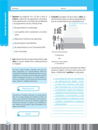 68
Prohibida
su
reproducción
1. Repasa las páginas 74 y 75 de tu libro e
indica cuáles de las siguientes caracterís-
ticas pertenecen a la Edad de los Metales
y al surgimiento de las civilizaciones.
Se generalizó la metalurgia.
Los pueblos eran cazadores y recolec-
tores.
Mejoraron las técnicas agrícolas.
Se produjeron excedentes.
Se desarrollaron en el Creciente Fértil.
Eran nómadas.
2. Lee atentamente los siguientes textos e in-
dica si hacen referencia a Mesopotamia
o a Egipto.
No fue un gran imperio unificado, sino que es-
taba organizado en ciudades-Estado. Éstas fre-
cuentemente estaban enfrentadas entre sí, lo que
facilitaba la conquista de estos territorios. Sólo los
asirios consiguieron dominar un amplio territorio y
formar un imperio. Por otra parte, era una zona de
paso, abierta a múltiples influencias.
Fue pronto un imperio unificado, a lo largo del río
Nilo. Era un área aislada por desiertos al este y al
oeste, y por las tierras montañosas y áridas del sur;
sólo el norte era un punto de entrada y salida de
influencias. Así pues, su cultura y sus manifestacio-
nes artísticas mantuvieron cierto inmovilismo a lo
largo de su historia.
A
B
3. Consulta la página 78 de tu libro y sitúa co-
rrectamente cada uno de los siguientes gru-
pos en la pirámide social mesopotámica.
• Las jerarquías de las sociedades de Meso-
potamia, Egipto, China e India ¿eran simi-
lares o diferentes? Justifica tu respuesta.
Personas esclavizadas
Privilegiados
Rey
Artesanos, mercaderes
y campesinos
___________________________________
___________________________________
___________________________________
___________________________________
___________________________________
___________________________________
___________________________________
___________________________________
___________________________________
___________________________________
___________________________________
___________________________________
___________________________________
Nombre: _____________________________________________ Fecha: _____________________
Tareas
de
recuperación
✗
✗
✗
✗
Mesopotamia.
Egipto.
Ver página 76 del libro del
estudiante.
• Las jerarquías de las sociedades
de Mesopotamia, Egipto, China
e India eran similares, pues esta-
ban formadas por un rey, faraón
o emperador; existía una clase pri-
vilegiada conformada por nobles,
sacerdotes o funcionarios, y más
abajo estaban los artesanos, mer-
caderes, campesinos y personas
esclavizadas.
 