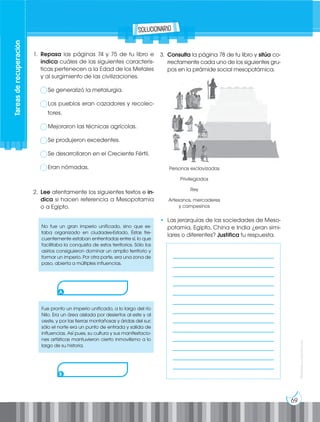 69
Prohibida
su
reproducción
1. Repasa las páginas 74 y 75 de tu libro e
indica cuáles de las siguientes caracterís-
ticas pertenecen a la Edad de los Metales
y al surgimiento de las civilizaciones.
Se generalizó la metalurgia.
Los pueblos eran cazadores y recolec-
tores.
Mejoraron las técnicas agrícolas.
Se produjeron excedentes.
Se desarrollaron en el Creciente Fértil.
Eran nómadas.
2. Lee atentamente los siguientes textos e in-
dica si hacen referencia a Mesopotamia
o a Egipto.
No fue un gran imperio unificado, sino que es-
taba organizado en ciudades-Estado. Éstas fre-
cuentemente estaban enfrentadas entre sí, lo que
facilitaba la conquista de estos territorios. Sólo los
asirios consiguieron dominar un amplio territorio y
formar un imperio. Por otra parte, era una zona de
paso, abierta a múltiples influencias.
Fue pronto un imperio unificado, a lo largo del río
Nilo. Era un área aislada por desiertos al este y al
oeste, y por las tierras montañosas y áridas del sur;
sólo el norte era un punto de entrada y salida de
influencias. Así pues, su cultura y sus manifestacio-
nes artísticas mantuvieron cierto inmovilismo a lo
largo de su historia.
A
B
3. Consulta la página 78 de tu libro y sitúa co-
rrectamente cada uno de los siguientes gru-
pos en la pirámide social mesopotámica.
• Las jerarquías de las sociedades de Meso-
potamia, Egipto, China e India ¿eran simi-
lares o diferentes? Justifica tu respuesta.
Personas esclavizadas
Privilegiados
Rey
Artesanos, mercaderes
y campesinos
___________________________________
___________________________________
___________________________________
___________________________________
___________________________________
___________________________________
___________________________________
___________________________________
___________________________________
___________________________________
___________________________________
___________________________________
___________________________________
Tareas
de
recuperación
solucionario
 