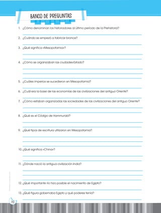 70
Prohibida
su
reproducción
1. ¿Cómo denominan los historiadores al último período de la Prehistoria?
__________________________________________________________________________________
2. ¿Cuándo se empezó a fabricar bronce?
__________________________________________________________________________________
3. ¿Qué significa «Mesopotamia»?
___________________________________________________________________________________
__________________________________________________________________________________
4. ¿Cómo se organizaban las ciudades-Estado?
___________________________________________________________________________________
___________________________________________________________________________________
__________________________________________________________________________________
5. ¿Cuáles imperios se sucedieron en Mesopotamia?
__________________________________________________________________________________
6. ¿Cuál era la base de las economías de las civilizaciones del antiguo Oriente?
__________________________________________________________________________________
7. ¿Cómo estaban organizadas las sociedades de las civilizaciones del antiguo Oriente?
___________________________________________________________________________________
__________________________________________________________________________________
8. ¿Qué es el Código de Hammurabi?
___________________________________________________________________________________
__________________________________________________________________________________
9. ¿Qué tipos de escritura utilizaron en Mesopotamia?
___________________________________________________________________________________
___________________________________________________________________________________
__________________________________________________________________________________
10. ¿Qué significa «China»?
___________________________________________________________________________________
__________________________________________________________________________________
11. ¿Dónde nació la antigua civilización India?
___________________________________________________________________________________
___________________________________________________________________________________
__________________________________________________________________________________
12. ¿Qué importante río hizo posible el nacimiento de Egipto?
__________________________________________________________________________________
13. ¿Qué figura gobernaba Egipto y qué poderes tenía?
__________________________________________________________________________________
Banco de preguntas
 