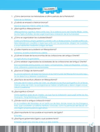 71
Prohibida
su
reproducción
1. ¿Cómo denominan los historiadores al último período de la Prehistoria?
__________________________________________________________________________________
2. ¿Cuándo se empezó a fabricar bronce?
__________________________________________________________________________________
3. ¿Qué significa «Mesopotamia»?
___________________________________________________________________________________
__________________________________________________________________________________
4. ¿Cómo se organizaban las ciudades-Estado?
___________________________________________________________________________________
___________________________________________________________________________________
__________________________________________________________________________________
5. ¿Cuáles imperios se sucedieron en Mesopotamia?
__________________________________________________________________________________
6. ¿Cuál era la base de las economías de las civilizaciones del antiguo Oriente?
__________________________________________________________________________________
7. ¿Cómo estaban organizadas las sociedades de las civilizaciones del antiguo Oriente?
___________________________________________________________________________________
__________________________________________________________________________________
8. ¿Qué es el Código de Hammurabi?
___________________________________________________________________________________
__________________________________________________________________________________
9. ¿Qué tipos de escritura utilizaron en Mesopotamia?
___________________________________________________________________________________
___________________________________________________________________________________
__________________________________________________________________________________
10. ¿Qué significa «China»?
___________________________________________________________________________________
__________________________________________________________________________________
11. ¿Dónde nació la antigua civilización India?
___________________________________________________________________________________
___________________________________________________________________________________
__________________________________________________________________________________
12. ¿Qué importante río hizo posible el nacimiento de Egipto?
__________________________________________________________________________________
13. ¿Qué figura gobernaba Egipto y qué poderes tenía?
__________________________________________________________________________________
Edad de los Metales.
Hacia el segundo milenio antes de Cristo.
El río Nilo.
El faraón, quien era, a la vez, el rey y un dios viviente.
«Mesopotamia» significa «tierra entre ríos». Es la extensa zona del Oriente Medio, entre
los ríos Tigris y Éufrates, donde surgió la primera civilización de la humanidad.
Cada una tenía su propio gobierno y rendía culto a dioses propios. El poder político es-
taba liderado por caudillos o reyes que, junto con los sacerdotes, dirigían las ciudades
y a sus habitantes mediante códigos de leyes.
A finales del IV milenio antes de Cristo, se utilizaba la escritura pictográfica. En el tercer
milenio antes de Cristo, los pictogramas se habían simplificado y dieron origen a la es-
critura cuneiforme.
En la cordillera del Himalaya, en el centro sur de Asia, donde nacen los ríos Ganges e
Indo, que convierten un extenso territorio conocido, como la península del Decán, en
una región propicia para la agricultura.
Eran sociedades jerarquizadas con reyes o emperadores, clases privilegiadas, campe-
sinos, artesanos y personas esclavizadas.
Es una recopilación de leyes hechas por el rey Hammurabi de Mesopotamia para regu-
lar los derechos y deberes ciudadanos.
China significa «país de en medio», ya que fue la civilización que surgió entre los ríos
Hoang-Ho, Yang-Tsé-Kiang y el Si-Kiang.
Sumerios, acadios, babilónicos y asirios.
La agricultura y la ganadería.
solucionario
 