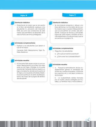 75
Prohibida
su
reproducción
Orientación didáctica
• Proyectando el mapa que se encuentra
en el libro del estudiante, explique a los
estudiantes la ubicación del Creciente
Fértil, así como las condiciones de este
medio que permitieron el desarrollo de la
vida humana de forma privilegiada.
Orientación didáctica
• Se recomienda proyectar o dibujar una
línea del tiempo con los datos de los cua-
tro imperios que ocuparon Mesopotamia,
que se encuentran en el libro del estu-
diante. Coloque las fechas y principales
logros de cada imperio. También es reco-
mendable tener a la vista el mapa que se
encuentra en la página 76.
Actividades complementarias
1. Explique a los estudiantes que deben si-
tuar en el mapa:
Creciente Fértil, Mesopotamia, Tigris, Éu-
frates, Babilonia.
Actividades complementarias
1. Pregunte a los estudiantes:
a. ¿Por qué se inventó la escritura?
b. ¿Cómo eran las ciudades-Estado?
Actividades resueltas
1. El Creciente Fértil abarca toda la zona en
verde. Mesopotamia es el área que está
entre los ríos Tigris y Éufrates. En la parte
oriental del Creciente Fértil se observa un
lago a la derecha, donde se encuentra el
río Tigris y a la izquierda el Éufrates. Babilo-
nia se encuentra en el centro de Mesopo-
tamia. Ver mapa de la página 68 del libro
del estudiante.
Actividades resueltas
1. a. Porque la administración de las ciu-
dades-Estado generó la necesidad de
anotar las cuentas (impuestos, control de
las cosechas, etc.) y de dejar constancia
de las leyes.
b. La ciudad-Estado estaba formada
por un núcleo urbano protegido por mu-
rallas y un territorio más o menos extenso.
Página 76 Página 77
 