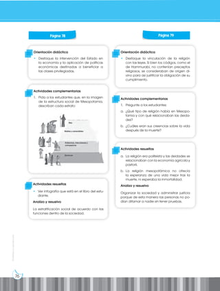 76
Prohibida
su
reproducción
Orientación didáctica
• Destaque la intervención del Estado en
la economía y la aplicación de políticas
económicas destinadas a beneficiar a
las clases privilegiadas.
Orientación didáctica
• Destaque la vinculación de la religión
con las leyes. Si bien los códigos, como el
de Hammurabi, no contenían preceptos
religiosos, se consideraban de origen di-
vino para así justificar la obligación de su
cumplimiento.
Actividades complementarias
1. Pida a los estudiantes que, en la imagen
de la estructura social de Mesopotamia,
describan cada estrato:
Actividades complementarias
1. Pregunte a los estudiantes:
a. ¿Qué tipo de religión había en Mesopo-
tamia y con qué relacionaban las deida-
des?
b. ¿Cuáles eran sus creencias sobre la vida
después de la muerte?
Actividades resueltas
a. La religión era politeísta y las deidades se
relacionaban con la economía agrícola y
pastoril.
b. La religión mesopotámica no ofrecía
la esperanza de una vida mejor tras la
muerte, ni esperaba la inmortalidad.
Analizo y resuelvo
Organizar la sociedad y administrar justicia
porque de esta manera las personas no po-
dían difamar a nadie sin tener pruebas.
Página 78 Página 79
Actividades resueltas
• Ver infografía que está en el libro del estu-
diante.
Analizo y resuelvo
La estratificación social de acuerdo con las
funciones dentro de la sociedad.
 