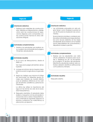 78
Prohibida
su
reproducción
Orientación didáctica
• Explique qué materiales de construcción
eran utilizados en Mesopotamia y detalle
cómo eran las construcciones en espe-
cial las religiosas, para compararlas con
las construcciones hechas en otras civili-
zaciones antiguas.
Orientación didáctica
• Las actividades propuestas en esta pá-
gina tienen como finalidad incentivar el
uso de TIC para la ampliación de conoci-
mientos.
Se recomienda al profesor o profesora rea-
lizar estas actividades para luego plantear-
las como recurso didáctico en las clases
de desarrollo de la Unidad 3, en la medida
que la disponibilidad de computadoras y
dispositivos móviles lo permita.
Actividades complementarias
1. Solicite a los estudiantes que realicen en
su cuaderno las actividades de la página
78 del libro del estudiante.
Actividades complementarias
1. Realice con los estudiantes una visita
virtual a Babilonia. El enlace para acce-
der a “Babilonia en 3D” se encuentran
en la página 79 del libro del estudiante.
Mientras los estudiantes realicen esta ac-
tividad, deberán identificar edificaciones
como palacios y templos.
Actividades resueltas
Respuesta abierta.
Página 82 Página 83
Actividades resueltas
1. En la zona de Mesopotamia, desde el
5000 a.C.
Ver mapa de la página 68 del libro del es-
tudiante.
2. La base económica de los imperios meso-
potámicos eran la agricultura y la ganade-
ría.
3. Según los castigos que impone el código
de Hammurabi, los diferentes grupos so-
ciales eran tratados de manera distinta,
pues se establece diferencia en los casti-
gos de señores, subalternos y personas es-
clavizadas.
La última ley refleja la importancia del
agua en las formas de vida de la socie-
dad mesopotámica.
4. Respuesta orientativa. El estudiante debe
realizar un esquema con las principales in-
novaciones de la cultura mesopotámica ,
que contemple los siguientes aspectos: la
escritura cuneiforme, las matemáticas, la
astronomía y el derecho.
 