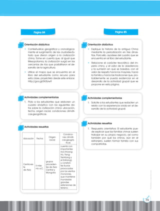 79
Prohibida
su
reproducción
Orientación didáctica
• Contextualice geográfica y cronológica-
mente el surgimiento de las ciudades-Es-
tado que dieron origen a la civilización
china. Tome en cuenta que, al igual que
Mesopotamia, la civilización surgió en las
cercanías de ríos que posibilitaron el de-
sarrollo de la agricultura.
• Utilice el mapa que se encuentra en el
libro del estudiante como recurso para
esta clase, proyéctelo desde este enlace:
http://goo.gl/EK3Uw9
Orientación didáctica
• Explique la historia de la antigua China
mediante la periodización en tres dinas-
tías. Para ello, ayúdese del cuadro que se
encuentra en el libro del estudiante.
• Relacione el carácter teocrático del im-
perio chino, y el valor de la obediencia
y la sumisión en que se basaba, con el
valor de respeto hacia los mayores, hacia
la familia y hacia las tradiciones que, pro-
bablemente se pueda evidenciar en el
desarrollo de la actividad grupal que se
propone en esta página.
Actividades complementarias
1. Pida a los estudiantes que elaboren un
cuadro sinóptico con los siguientes da-
tos sobre la civilización china: ubicación,
fecha, origen racial, condiciones climáti-
cas-geográficas.
Actividades complementarias
1. Solicite a los estudiantes que redacten un
relato con la experiencia vivida en el de-
sarrollo de la actividad grupal.
Actividades resueltas
Actividades resueltas
1. Respuesta orientativa: El estudiante pue-
de explicar que las familias chinas suelen
trabajar en su propio negocio, así como
también por qué los chinos, aún en el
extranjero, suelen formar familia con sus
compatriotas.
Página 84 Página 85
Ubicación Fecha
Origen
racial
Condicio-
nes climáti-
cas-geográ-
ficas
Centro-es-
te
de Asia
II mile-
nio a.C.
grupos
proceden-
tes de Asia
Central y
Mongolia
cuenta con
importantes
ríos (Hoang-
Ho, Yang-
Tsé-Kiang y
el Si-Kiang),
y constan-
tes lluvias
provocadas
por los vientos
monzones,
que mantiene
inundadas
grandes
extensiones de
terreno.
 