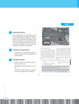 8
Prohibida
su
reproducción
Actividades complementarias
1. Pregunte a los estudiantes: ¿Qué ha-
bía en América antes de la llegada de
los españoles?
Actividades resueltas
1. 1453:La caída de Constantinopla en
manos de los turcos.
1492:Llegada de los españoles a Amé-
rica.
1517: Martín Lutero expone sus 95 tesis
contra las indulgencias y el Papado.
Orientación didáctica
Con el mapa que se encuentra en el li-
bro del estudiante, se pretende destacar
que la Edad Moderna significó un cambio
radical en la sociedad occidental, cuyos
avances científicos y nuevas ideas, les lle-
varon a emprender la búsqueda de nue-
vas rutas comerciales, tras lo cual surge el
contacto de América y Occidente.
Página 12
 