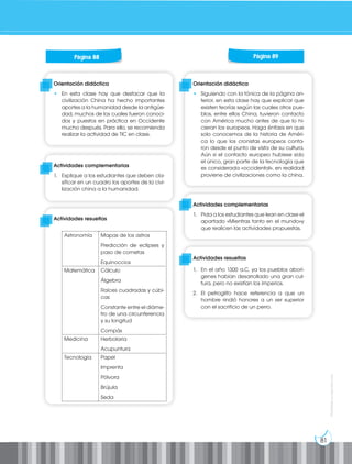 81
Prohibida
su
reproducción
Orientación didáctica
• En esta clase hay que destacar que la
civilización China ha hecho importantes
aportes a la humanidad desde la antigüe-
dad, muchos de los cuales fueron conoci-
dos y puestos en práctica en Occidente
mucho después. Para ello, se recomienda
realizar la actividad de TIC en clase.
Orientación didáctica
• Siguiendo con la tónica de la página an-
terior, en esta clase hay que explicar que
existen teorías según las cuales otros pue-
blos, entre ellos China, tuvieron contacto
con América mucho antes de que lo hi-
cieran los europeos. Haga énfasis en que
solo conocemos de la historia de Améri-
ca lo que los cronistas europeos conta-
ron desde el punto de vista de su cultura.
Aún si el contacto europeo hubiese sido
el único, gran parte de la tecnología que
es considerada «occidental», en realidad
proviene de civilizaciones como la china.
Actividades complementarias
1. Explique a los estudiantes que deben cla-
sificar en un cuadro los aportes de la civi-
lización china a la humanidad.
Actividades complementarias
1. Pida a los estudiantes que lean en clase el
apartado «Mientras tanto en el mundo»y
que realicen las actividades propuestas.
Actividades resueltas
Actividades resueltas
1. En el año 1300 a.C, ya los pueblos aborí-
genes habían desarrollado una gran cul-
tura, pero no existían los imperios.
2. El petroglifo hace referencia a que un
hombre rindió honores a un ser superior
con el sacrificio de un perro.
Página 88 Página 89
Astronomía Mapas de los astros
Predicción de eclipses y
paso de cometas
Equinoccios
Matemática Cálculo
Álgebra
Raíces cuadradas y cúbi-
cas
Constante entre el diáme-
tro de una circunferencia
y su longitud
Compás
Medicina Herbolaria
Acupuntura
Tecnología Papel
Imprenta
Pólvora
Brújula
Seda
 