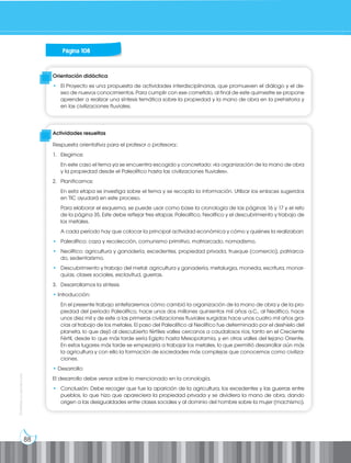 88
Prohibida
su
reproducción
Página 108
Orientación didáctica
• El Proyecto es una propuesta de actividades interdisciplinarias, que promueven el diálogo y el de-
seo de nuevos conocimientos. Para cumplir con ese cometido, al final de este quimestre se propone
aprender a realizar una síntesis temática sobre la propiedad y la mano de obra en la prehistoria y
en las civilizaciones fluviales.
Actividades resueltas
Respuesta orientativa para el profesor o profesora::
1. Elegimos:
En este caso el tema ya se encuentra escogido y concretado: «la organización de la mano de obra
y la propiedad desde el Paleolítico hasta las civilizaciones fluviales».
2. Planificamos:
En esta etapa se investiga sobre el tema y se recopila la información. Utilizar los enlaces sugeridos
en TIC ayudará en este proceso.
Para elaborar el esquema, se puede usar como base la cronología de las páginas 16 y 17 y el reto
de la página 35. Este debe reflejar tres etapas: Paleolítico, Neolítico y el descubrimiento y trabajo de
los metales.
A cada período hay que colocar la principal actividad económica y cómo y quiénes la realizaban:
• Paleolítico: caza y recolección, comunismo primitivo, matriarcado, nomadismo.
• Neolítico: agricultura y ganadería, excedentes, propiedad privada, trueque (comercio), patriarca-
do, sedentarismo.
• Descubrimiento y trabajo del metal: agricultura y ganadería, metalurgia, moneda, escritura, monar-
quías, clases sociales, esclavitud, guerras.
3. Desarrollamos la síntesis
• Introducción:
En el presente trabajo sintetizaremos cómo cambió la organización de la mano de obra y de la pro-
piedad del período Paleolítico, hace unos dos millones quinientos mil años a.C., al Neolítico, hace
unos diez mil y de este a las primeras civilizaciones fluviales surgidas hace unos cuatro mil años gra-
cias al trabajo de los metales. El paso del Paleolítico al Neolítico fue determinado por el deshielo del
planeta, lo que dejó al descubierto fértiles valles cercanos a caudalosos ríos, tanto en el Creciente
Fértil, desde lo que más tarde sería Egipto hasta Mesopotamia, y en otros valles del lejano Oriente.
En estos lugares más tarde se empezaría a trabajar los metales, lo que permitió desarrollar aún más
la agricultura y con ello la formación de sociedades más complejas que conocemos como civiliza-
ciones.
• Desarrollo:
El desarrollo debe versar sobre lo mencionado en la cronología.
• Conclusión: Debe recoger que fue la aparición de la agricultura, los excedentes y las guerras entre
pueblos, lo que hizo que apareciera la propiedad privada y se dividiera la mano de obra, dando
origen a las desigualdades entre clases sociales y al dominio del hombre sobre la mujer (machismo).
 