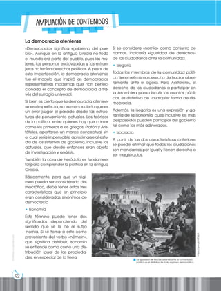 92
Prohibida
su
reproducción
La democracia ateniense
«Democracia» significa «gobierno del pue-
blo». Aunque en la antigua Grecia no todo
el mundo era parte del pueblo, pues las mu-
jeres, las personas esclavizadas y los extran-
jeros no tenían derechos políticos. A pesar de
esta imperfección, la democracia ateniense
fue el modelo que inspiró las democracias
representativas modernas que han perfec-
cionado el concepto de democracia a tra-
vés del sufragio universal.
Si bien es cierto que la democracia atenien-
se era imperfecta, no es menos cierto que es
un error juzgar el pasado desde las estruc-
turas de pensamiento actuales. Los teóricos
de la política, entre quienes hay que contar
como los primeros a los griegos, Platón y Aris-
tóteles, aportaron un marco conceptual sin
el cual sería impensable aproximarse al estu-
dio de los sistemas de gobierno, inclusive los
actuales, que desde entonces eran objeto
de investigación y análisis.
También la obra de Heródoto es fundamen-
tal para comprender la política en la antigua
Grecia.
Básicamente, para que un régi-
men pueda ser considerado de-
mocrático, debe tener estas tres
características que en principio
eran consideradas sinónimos de
democracia
• Isonomía
Este término puede tener dos
significados dependiendo del
sentido que se le dé al sufijo
-nomía. Si se toma a este como
proveniente del verbo «némein»,
que significa distribuir, isonomía
se entiende como como una dis-
tribución igual de las propieda-
des, en especial de la tierra.
Si se considera «nomía» como conjunto de
normas, indicaría «igualdad de derechos»
de los ciudadanos ante la comunidad.
• Isegoría
Todos los miembros de la comunidad políti-
ca tienen el mismo derecho de hablar abier-
tamente ante el ágora. Para Aristóteles, el
derecho de los ciudadanos a participar en
la Asamblea para discutir los asuntos públi-
cos, es distintivo de cualquier forma de de-
mocracia.
Además, la isegoría es una expresión y ga-
rantía de la isonomía, pues inclusive los más
desposeídos pueden participar del gobierno
tal como los más adinerados.
• Isocracia
A partir de las dos características anteriores
se puede afirmar que todos los ciudadanos
son mandantes por igual y tienen derecho a
ser magistrados.
La igualdad de los ciudadanos ante la comunidad
política es el distintivo de todo régimen democrático.
https://goo.gl/rdDJp3
Ampliación de contenidos
 