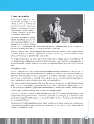 93
Prohibida
su
reproducción
El ideal de maestro
En la antigua Grecia, la edu-
cación era encargada a los
sabios, quienes a cambio de
una remuneración, instruían a
los niños y jóvenes en gimnasia,
matemáticas, poesía, artes, y
filosofía, con el fin de hacerlos
ciudadanos ejemplares.
Entre estos maestros se encon-
traban los sofistas, quienes ha-
cían especial énfasis en la en-
señanza de la retórica, el arte
del discurso, para convertir a los jóvenes en excelentes oradores capaces de convencer al
ágora de que algo era verdad, cuando en realidad no lo era.
Además de tener fama de mercenarios del conocimiento, los sofistas tuvieron que enfrentar
el incisivo análisis que sobre su labor hacía Sócrates (470-399 a.C), quien sin escribir un solo
folleto, definió el curso de la filosofía occidental.
Por otra parte, Sócrates fue crítico de la democracia de su época, ya que la sofística, a tra-
vés de la retórica, había desvirtuado la función del ágora como lugar en el que se busca la
verdad, convirtiéndola en un escenario en el que parecer virtuoso era más importante que
serlo.
El método socrático
Los pocos recursos económicos con los que vivía eran consecuencia de su dedicación co-
tidiana a la filosofía a través del examen de las ideas de sus discípulos, a quienes enseñaba
de forma desinteresada, y amigos empleando el método mayéutico (el arte de ayudar a
parir al que se dedicaba su madre), esto es, buscando la verdad mediante las preguntas
hasta que su interlocutor paría las ideas a las que quería llegar.
Pero no empezaba a hacer preguntas sin más. La ironía empleada por Sócrates le procuró
gran cantidad de enemigos porque empezaba el diálogo afirmando que no sabía nada
al respecto y, no obstante lograba descubrir la falsedad en la opinión de sus interlocutores.
Sin embargo, rara vez Sócrates llegó a conclusiones elaboradas.
Más bien su finalidad parece haber sido desarrollar las discusiones a través de preguntas
y respuestas, más que encontrar una verdad absoluta. Sus diálogos, que versaban sobre
temas como la justicia, la belleza, la virtud, la felicidad y el amor, fueron puestos por escrito
por su discípulo Platón.
Paradójicamente, Sócrates fue acusado de ser sofista, corromper a la juventud con sus ideas
y también fue tildado de ateo, motivos por los que fue condenado a muerte, sentencia que
cumplió bebiendo la cicuta.
https://goo.gl/Nn0OwF
 