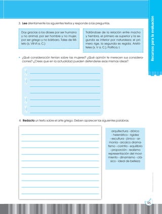 95
Prohibida
su
reproducción
3. Lee atentamente los siguientes textos y responde a las preguntas.
4. Redacta un texto sobre el arte griego. Deben aparecer las siguientes palabras.
arquitectura - dórico
- helenístico - rigidez
- escultura - jónico - ar-
monía - arcaico drama-
tismo - corintio - equilibrio
- proporción - realismo
representación del movi-
miento - dinamismo - clá-
sico - ideal de belleza
• ¿Qué consideración tenían sobre las mujeres? ¿Qué opinión te merecen sus considera-
ciones? ¿Crees que en la actualidad pueden defenderse esas mismas ideas?
Tratándose de la relación entre macho
y hembra, el primero es superior y la se-
gunda es inferior por naturaleza; el pri-
mero rige, la segunda es regida. Aristó-
teles (s. V a. C.), Política, I.
Doy gracias a los dioses por ser humano
y no animal, por ser hombre y no mujer,
por ser griego y no bárbaro. Tales de Mi-
leto (s. VII-VI a. C.)
_____________________________________________________
_____________________________________________________
_____________________________________________________
_____________________________________________________
_____________________________________________________
_____________________________________________________
_____________________________________________________
_____________________________________________________
_____________________________________________________
_____________________________________________________
Recursos
para
la
evaluación
________________________________________________
________________________________________________
________________________________________________
________________________________________________
________________________________________________
________________________________________________
________________________________________________
 