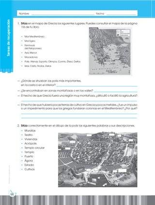 98
Prohibida
su
reproducción
1. Sitúa en el mapa de Grecia los siguientes lugares. Puedes consultar el mapa de la página
116 de tu libro.
• Mar Mediterráneo
• Mar Egeo
• Península
del Peloponeso
• Asia Menor
• Macedonia
• Polis: Atenas, Esparta, Olimpia, Corinto, Éfeso, Delfos
• Islas: Creta, Rodas, Delos
— ¿Dónde se situaban las polis más importantes,
en la costa o en el interior? __________________________________________________________
— ¿Se encontraban en zonas montañosas o en los valles? _______________________________
— El hecho de que Grecia fuera una región muy montañosa, ¿dificultó o facilitó la agricultura?
___________________________________________________________________________________
— ElhechodequehubierapocastierrasdecultivoenGreciaypocosmetales,¿fueunimpulso
o un impedimento para que los griegos fundaran colonias en el Mediterráneo? ¿Por qué?
___________________________________________________________________________________
___________________________________________________________________________________
2. Sitúa correctamente en el dibujo de la polis las siguientes palabras y sus descripciones.
• Murallas
• Teatro
• Viviendas
• Acrópolis
• Templo circular
• Templo
• Puerto
• Ágora
• Estadio
• Cultivos
Nombre: _____________________________________________ Fecha: _____________________
Tareas
de
recuperación
 