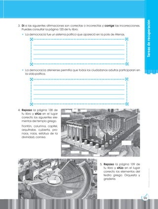 99
Prohibida
su
reproducción
Tareas
de
recuperación
3. Di si las siguientes afirmaciones son correctas o incorrectas y corrige las incorrecciones.
Puedes consultar la página 120 de tu libro.
• La democracia fue un sistema político que apareció en la polis de Atenas.
• La democracia ateniense permitía que todos los ciudadanos adultos participaran en
la vida política.
5. Repasa la página 139 de
tu libro y sitúa en el lugar
correcto los elementos del
teatro griego: Orquesta y
gradería.
4. Repasa la página 138 de
tu libro y sitúa en el lugar
correcto los siguientes ele-
mentos del templo griego.
Frontón, columna, capitel,
arquitrabe, cubierta, pro-
naos, naos, estatua de la
divinidad, cornisa.
________________________________________________________________
________________________________________________________________
________________________________________________________________
________________________________________________________________
________________________________________________________________
________________________________________________________________
________________________________________________________________
________________________________________________________________
 
