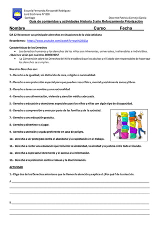 EscuelaFernandoAlessandri Rodríguez
Lord Cochrane N° 850
Santiago Docente PatriciaCornejoGarcía
Guía de contenidos y actividades Historia 5 año Reforzamiento Priorización
Nombre_____________________________Curso______Fecha_____
OA 12 Reconocer sus principalesderechosen situacionesde la vida cotidiana
Recordemos: https://www.youtube.com/watch?v=wyxhj2IB11g
Características de los Derechos
 Los derechos humanos y los derechos de los niños son inherentes, universales, inalienables e indivisibles.
¿Quiénes velan por nuestros DERECHOS?
 La ConvenciónsobrelosDerechosdelNiñoestablecióque losadultosyel Estadosonresponsablesde hacerque
los derechos se cumplan.
NuestrosDerechosson:
1.- Derecho a la igualdad, sin distinción de raza, religión o nacionalidad.
2.- Derecho a una protección especial para que puedan crecer física, mental y socialmente sanos y libres.
3.- Derecho a tener un nombre y una nacionalidad.
4.- Derecho a una alimentación, vivienda y atención médica adecuada.
5.- Derecho a educación y atenciones especiales para los niños y niñas con algún tipo de discapacidad.
6.- Derecho a comprensión y amor por parte de las familias y de la sociedad.
7.- Derecho a una educación gratuita.
8.- Derecho a divertirse y a jugar.
9.- Derecho a atención y ayuda preferente en caso de peligro.
10.- Derecho a ser protegido contra el abandono y la explotación en el trabajo.
11.- Derecho a recibir una educación que fomente la solidaridad, la amistad y la justicia entre todo el mundo.
12.- Derecho a expresarse libremente y el acceso a la información.
13.- Derecho a la protección contra el abuso y la discriminación.
ACTIVIDAD
1.- Elige dos de los Derechos anteriores que te llamen la atención y explica el ¿Por qué? de tu elección.
A.________________________________________________________________________________________________
__________________________________________________________________________________________________
__________________________________________________________________________________________________
B.________________________________________________________________________________________________
__________________________________________________________________________________________________
__________________________________________________________________________________________________
 