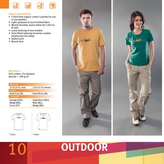 MODEL DESCRIPTION:
•	 T-shirt from organic cotton is perfect to use
   in any weather.
•	 Light, pleasant to touch knitted fabric
•	 Moved shoulder seams allow the t-shirt to
   fit well
•	 Loose tailoring of men models
•	 Semi-fitted tailoring of women models
   emphasizes the shape
•	 Stylish print
•	 Round neck




MATERIALS:
95% cotton, 5% elastane
density — 180 g/m²


ARTICLE:
32-0120-TS, male        32-0131-TS, female
SIZES:
from S to 3XL           from XS to 2XL
COLOUR:
Orange (OG),            Light blue (LBL),
Beige (BG),             Blue (BL),
Curry (CY)              Beige (BG)




T-shirt                 T-shirt




10                                                 OUTDOOR
 