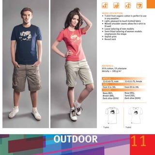 MODEL DESCRIPTION:
          •	 T-shirt from organic cotton is perfect to use
             in any weather.
          •	 Light, pleasant to touch knitted fabric
          •	 Moved shoulder seams allow the t-shirt to
             fit well
          •	 Loose tailoring of men models
          •	 Semi-fitted tailoring of women models
             emphasizes the shape
          •	 Stylish print
          •	 Round neck




          MATERIALS:
          95% cotton, 5% elastane
          density — 180 g/m²


          ARTICLE:
          32-0140-TS, male        32-0151-TS, female
          SIZES:
          from S to 3XL           from XS to 2XL
          COLOUR:
          Navy (NV),              Rose (RS),
          Brown (BR),             Sand (SD),
          Dark olive (DOV)        Dark olive (DOV)




           T-shirt                 T-shirt




OUTDOOR                                 11
 