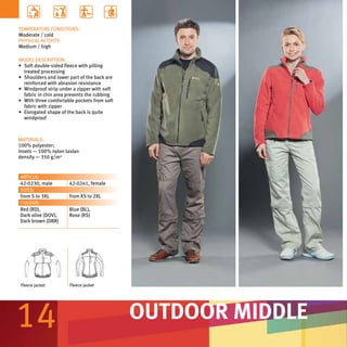 TEMPERATURE CONDITIONS:
Moderate / cold
PHYSICAL ACTIVITY:
Medium / high

MODEL DESCRIPTION:
•	 Soft double-sided fleece with pilling
   treated processing
•	 Shoulders and lower part of the back are
   reinforced with abrasion resistance
•	 Windproof strip under a zipper with soft
   fabric in chin area prevents the rubbing
•	 With three comfortable pockets from soft
   fabric with zipper
•	 Elongated shape of the back is quite
   windproof



MATERIALS:
100% polyester;
insets — 100% nylon taslan
density — 350 g/m²


ARTICLE:
42-0230, male          42-0241, female
SIZES:
from S to 3XL          from XS to 2XL
COLOUR:
Red (RD),              Blue (BL),
Dark olive (DOV),      Rose (RS)
Dark brown (DBR)




 Fleece jacket         Fleece jacket




14                                            OUTDOOR MIDDLE
 