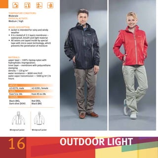 TEMPERATURE CONDITIONS:
Moderate
PHYSICAL ACTIVITY:
Medium / high

MODEL DESCRIPTION:
•	 Jacket is intended for rainy and windy
   weather
•	 It is created of 2,5 layers membrane –
   waterproof, breath and light material
•	 All seams are taped inside by special
   tape with micro seam technology, which
   prevents the penetration of moisture



MATERIALS:
upper layer – 100% ripstop nylon with
hydrophobic impregnation;
inner layer – membrane with polyurethane
stamping
density — 120 g/m²
water resistance — 8000 mm/H2O
water vapor transmission — 5000 g/m²/24
hours

ARTICLE:
42-0270, male         42-0281, female
SIZES:
from S to 3XL         from XS to 2XL
COLOUR:
Black (BK),           Red (RD),
Dark olive (DOV)      Black (BK)




 Windproof jacket     Windproof jacket




16                                          OUTDOOR LIGHT
 