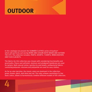 OUTDOOR




In this catalogue we present the summer clothes series of Guahoo®
which will perfectly suit during work and leisure both inside and outside
the city. The collection includes: pants, shorts, t-shirts, windcheaters
and fleece jackets.

The fabrics for this collection was chosen with considering functionality and
practicality. Fleece and softshell, moisture and windproof membrane are used
for jackets. Both natural cotton, quickly dry and breath, antibacterial fabrics
consisting polyester, elastane and polyamide are used for easy clothes.

As far as color decision, the classic colors are dominant in the collection:
green, brown, black, dark blue and red. The color scheme consisting of a few
basic colors, allows to harmoniously combine different models of the collection.




4
 