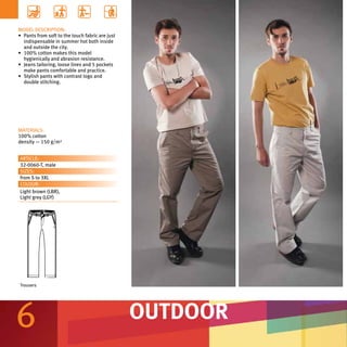 MODEL DESCRIPTION:
•	 Pants from soft to the touch fabric are just
   indispensable in summer hot both inside
   and outside the city.
•	 100% cotton makes this model
   hygienically and abrasion resistance.
•	 Jeans tailoring, loose lines and 5 pockets
   make pants comfortable and practice.
•	 Stylish pants with contrast logo and
   double stitching.




MATERIALS:
100% cotton
density — 150 g/m²


ARTICLE:
32-0060-T, male
SIZES:
from S to 3XL
COLOUR:
Light brown (LBR),
Light grey (LGY)




Trousers




6                                                 OUTDOOR
 
