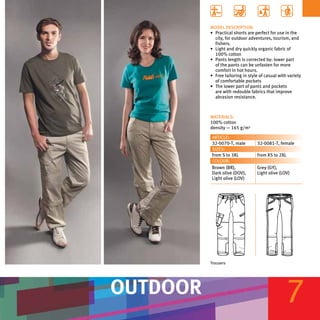 MODEL DESCRIPTION:
          •	 Practical shorts are perfect for use in the
             city, for outdoor adventures, tourism, and
             fishers.
          •	 Light and dry quickly organic fabric of
             100% cotton
          •	 Pants length is corrected by: lower part
             of the pants can be unfasten for more
             comfort in hot hours.
          •	 Free tailoring in style of casual with variety
             of comfortable pockets
          •	 The lower part of pants and pockets
             are with redouble fabrics that improve
             abrasion resistance.



          MATERIALS:
          100% cotton
          density — 165 g/m²

          ARTICLE:
          32-0070-Т, male          32-0081-Т, female
          SIZES:
          from S to 3XL            from XS to 2XL
          COLOUR:
          Brown (BR),              Grey (GY),
          Dark olive (DOV),        Light olive (LOV)
          Light olive (LOV)




          Trousers




OUTDOOR                                            7
 