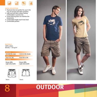 MODEL DESCRIPTION:
•	 Practical short are perfect for use in the
   city, for tourism and other activities.
•	 Light and soft fabric allows feeling
   comfortable in summer hot.
•	 Loose tailoring does not interfere the
   movements
•	 Comfortable length reach knee level
•	 Comfortable pockets




MATERIALS:
100% cotton
density — 165 g/m²


ARTICLE:
32-0100-SH, male         32-0111-SH, female
SIZES:
from S to 3XL            from XS to 2XL
COLOUR:
Brown (BR),              Brown (BR),
Light olive (LOV)        Light olive (LOV)




Shorts                   Shorts




8                                               OUTDOOR
 