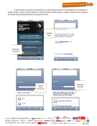 A continuación se muestra un ejemplo de una encuesta para testar la efectividad de una campaña. Se
     puede acceder a dicha encuesta desde un enlace de texto, desde donde se puede responder para comparar
     resultados entre el grupo expuesto y el grupo de control.




                                                          Landing
                                                           Page




          Llamada a
          la Acción

2.




                                            Preguntas
                                                                                                Preguntas
                                              Socio-                                            encuesta
                                           demográficas




                                                          10
 
