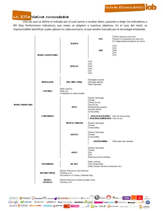 4.2. KPIs básicos recomendados
       Una vez que se define el método por el cual vamos a recabar datos, pasamos a elegir los indicadores o
KPI (Key Performance Indicators), que mejor se adapten a nuestros objetivos. En el caso del móvil, es
imprescindible identificar cuales aplican en cada escenario, lo que vendrá marcado por la tecnología empleada:




                                                     11
 