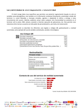 8. Las posibilidades de micro-segmentación e interactividad

          El móvil recoge datos muy específicos que permiten una posterior segmentación basada no solo en
  variables socio-demográficas, sino también en la información contextual (localización, proximidad, estado del
  terminal…) y social (llamadas y mensajes enviados, agenda…), adaptando la oferta y entrega a estas
  circunstancias del usuario. Además, podemos actuar sobre cualquier otra funcionalidad ya existente en el
  terminal: call to action, SMS, cámara, conexión a Internet, ejecución de aplicaciones, etc. Esto permite crear
  relaciones entre marcas y usuarios con alto poder de personalización y, por tanto, de involucración.

        A continuación se describen los diferentes usos ligados a códigos QR, geolocalización y realidad
  aumentada, como ejemplo del uso de variables contextuales, sociales o tecnológicas:




                                                                           Fuente: Estudio Anual Mobile 2012 IAB SPAIN




                                                       13
 