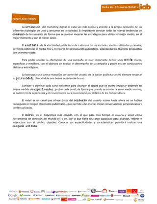 CONCLUSIONES

        La evolución del marketing digital es cada vez más rápida y atiende a la propia evolución de las
diferentes tipologías de usos y consumos en la sociedad. Es importante conocer todas las nuevas tendencias de
consumo de los usuarios de forma que se puedan mejorar las estrategias para utilizar el mejor medio, en el
mejor momento y con el menor coste.

        El análisis de la efectividad publicitaria de cada una de las acciones, medios utilizados y canales,
permitirá optimizar el media mix y el reparto del presupuesto publicitario, alcanzando los objetivos propuestos
con un menor coste.

         Para poder analizar la efectividad de una campaña es muy importante definir unos KPI’s claros,
específicos y medibles, con el objetivo de evaluar el desempeño de la campaña y poder extraer conclusiones
tácticas y estratégicas.

       La base para una buena recepción por parte del usuario de la acción publicitaria será siempre respetar
su privacidad, ofreciéndole una buena experiencia de uso.

        Conocer y dominar cada canal existente para alcanzar el target que se quiera impactar depende en
buena medida de experimentar, probar cada canal, de forma que cuando se convierta en un medio masivo,
se cuente con la experiencia y el conocimiento para posicionarse por delante de los competidores.

       El móvil es un canal que ofrece datos del contexto del usuario -como hasta ahora no se habían
conseguido en ningún otro medio publicitario-, que permite a las marcas iniciar conversaciones personalizadas y
contextualizadas.

        El móvil es el dispositivo más privado, con el que pasa más tiempo el usuario y único como
herramienta de conexión del mundo off y on, por lo que tiene una gran capacidad para alcanzar, retener e
interactuar con el público objetivo. Conocer sus especificidades y características permitirá realizar una
campaña exitosa.




                                                     16
 