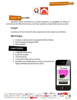 Punto de partida
     Qustodian quería promocionar su propia aplicación, un agregador de ofertas y
promociones de diferentes marcas y servicios, captando y registrando nuevos usuarios.

      Target
      Usuarios en UK con más de 45 años y ligeramente más mujeres que hombres

      Estrategia
         1. Creación y optimización de campañas SEM en Mobile
         2. Red de Display de Google (GDN)
         3. Search Mobile

      Resultados
            7.500.000 impresiones
            0,13€ CPC (medio)
            1% CTR (medio)
            1.5 posición media de los anuncios
            Qustodian ha multiplicado por cuatro la inversión con
             Elogia en Mobile Ads desde enero 2012.




                                          23
 