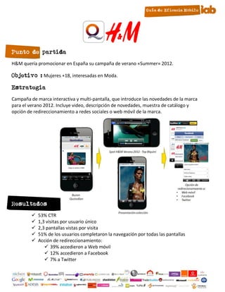 Punto de partida
H&M quería promocionar en España su campaña de verano «Summer» 2012.

Objetivo : Mujeres +18, interesadas en Moda.

Estrategia
Campaña de marca interactiva y multi-pantalla, que introduce las novedades de la marca
para el verano 2012. Incluye video, descripción de novedades, muestra de catálogo y
opción de redireccionamiento a redes sociales o web móvil de la marca.




Resultados
            53% CTR
            1,3 visitas por usuario único
            2,3 pantallas vistas por visita
            51% de los usuarios completaron la navegación por todas las pantallas
            Acción de redireccionamiento:
                 39% accedieron a Web móvil
                 12% accedieron a Facebook
                 7% a Twitter

                                             24
 