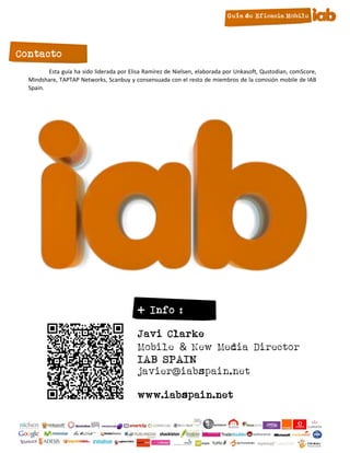 Contacto
         Esta guía ha sido liderada por Elisa Ramírez de Nielsen, elaborada por Unkasoft, Qustodian, comScore,
  Mindshare, TAPTAP Networks, Scanbuy y consensuada con el resto de miembros de la comisión mobile de IAB
  Spain.




                                           + Info :

                                           Javi Clarke
                                           Mobile & New Media Director
                                           IAB SPAIN
                                           javier@iabspain.net

                                           www.iabspain.net

                                                      26
 