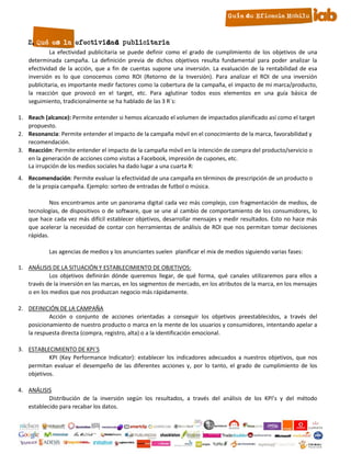 2. Qué es la efectividad publicitaria
            La efectividad publicitaria se puede definir como el grado de cumplimiento de los objetivos de una
   determinada campaña. La definición previa de dichos objetivos resulta fundamental para poder analizar la
   efectividad de la acción, que a fin de cuentas supone una inversión. La evaluación de la rentabilidad de esa
   inversión es lo que conocemos como ROI (Retorno de la Inversión). Para analizar el ROI de una inversión
   publicitaria, es importante medir factores como la cobertura de la campaña, el impacto de mi marca/producto,
   la reacción que provocó en el target, etc. Para aglutinar todos esos elementos en una guía básica de
   seguimiento, tradicionalmente se ha hablado de las 3 R´s:

1. Reach (alcance): Permite entender si hemos alcanzado el volumen de impactados planificado así como el target
   propuesto.
2. Resonancia: Permite entender el impacto de la campaña móvil en el conocimiento de la marca, favorabilidad y
   recomendación.
3. Reacción: Permite entender el impacto de la campaña móvil en la intención de compra del producto/servicio o
   en la generación de acciones como visitas a Facebook, impresión de cupones, etc.
   La irrupción de los medios sociales ha dado lugar a una cuarta R:
4. Recomendación: Permite evaluar la efectividad de una campaña en términos de prescripción de un producto o
   de la propia campaña. Ejemplo: sorteo de entradas de futbol o música.

            Nos encontramos ante un panorama digital cada vez más complejo, con fragmentación de medios, de
   tecnologías, de dispositivos o de software, que se une al cambio de comportamiento de los consumidores, lo
   que hace cada vez más difícil establecer objetivos, desarrollar mensajes y medir resultados. Esto no hace más
   que acelerar la necesidad de contar con herramientas de análisis de ROI que nos permitan tomar decisiones
   rápidas.

           Las agencias de medios y los anunciantes suelen planificar el mix de medios siguiendo varias fases:

1. ANÁLISIS DE LA SITUACIÓN Y ESTABLECIMIENTO DE OBJETIVOS:
            Los objetivos definirán dónde queremos llegar, de qué forma, qué canales utilizaremos para ellos a
   través de la inversión en las marcas, en los segmentos de mercado, en los atributos de la marca, en los mensajes
   o en los medios que nos produzcan negocio más rápidamente.

2. DEFINICIÓN DE LA CAMPAÑA
           Acción o conjunto de acciones orientadas a conseguir los objetivos preestablecidos, a través del
   posicionamiento de nuestro producto o marca en la mente de los usuarios y consumidores, intentando apelar a
   la respuesta directa (compra, registro, alta) o a la identificación emocional.

3. ESTABLECIMIENTO DE KPI´S
           KPI (Key Performance Indicator): establecer los indicadores adecuados a nuestros objetivos, que nos
   permitan evaluar el desempeño de las diferentes acciones y, por lo tanto, el grado de cumplimiento de los
   objetivos.

4. ANÁLISIS
           Distribución de la inversión según los resultados, a través del análisis de los KPI’s y del método
   establecido para recabar los datos.

                                                          4
 