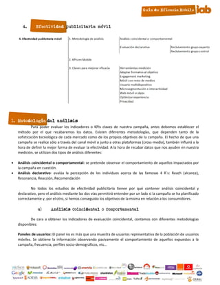 4.      Efectividad publicitaria móvil




1. Metodología del análisis
             Para poder evaluar los indicadores o KPIs claves de nuestra campaña, antes debemos establecer el
    método por el que recabaremos los datos. Existen diferentes metodologías, que dependen tanto de la
    sofisticación tecnológica de cada mercado como de los propios objetivos de la campaña. El hecho de que una
    campaña se realice sólo a través del canal móvil o junto a otras plataformas (cross-media), también influirá a la
    hora de definir la mejor forma de evaluar la efectividad. A la hora de recabar datos que nos ayuden en nuestra
    medición, se utilizan dos tipos de análisis diferentes:

   Análisis coincidental o comportamental: se pretende observar el comportamiento de aquellos impactados por
    la campaña en cuestión.
   Análisis declarativo: evalúa la percepción de los individuos acerca de las famosas 4 R´s: Reach (alcance),
    Resonancia, Reacción, Recomendación

            No todos los estudios de efectividad publicitaria tienen por qué contener análisis coincidental y
    declarativo, pero el análisis mediante las dos vías permitirá entender por un lado si la campaña se ha planificado
    correctamente y, por el otro, si hemos conseguido los objetivos de la misma en relación a los consumidores.

                a)      Análisis Coincidental o Comportamental

            De cara a obtener los indicadores de evaluación coincidental, contamos con diferentes metodologías
    disponibles:

    Paneles de usuarios: El panel no es más que una muestra de usuarios representativa de la población de usuarios
    móviles. Se obtiene la información observando pasivamente el comportamiento de aquellos expuestos a la
    campaña, frecuencia, perfiles socio-demográficos, etc…




                                                           6
 
