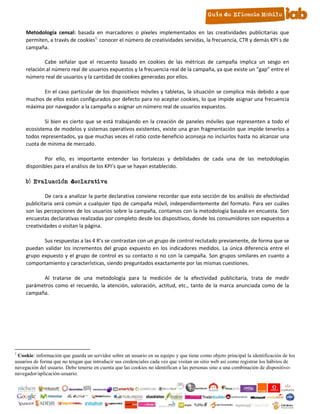 Metodología censal: basada en marcadores o píxeles implementados en las creatividades publicitarias que
     permiten, a través de cookies1, conocer el número de creatividades servidas, la frecuencia, CTR y demás KPI´s de
     campaña.

             Cabe señalar que el recuento basado en cookies de las métricas de campaña implica un sesgo en
     relación al número real de usuarios expuestos y la frecuencia real de la campaña, ya que existe un “gap” entre el
     número real de usuarios y la cantidad de cookies generadas por ellos.

           En el caso particular de los dispositivos móviles y tabletas, la situación se complica más debido a que
     muchos de ellos están configurados por defecto para no aceptar cookies, lo que impide asignar una frecuencia
     máxima por navegador a la campaña o asignar un número real de usuarios expuestos.

             Si bien es cierto que se está trabajando en la creación de paneles móviles que representen a todo el
     ecosistema de modelos y sistemas operativos existentes, existe una gran fragmentación que impide tenerlos a
     todos representados, ya que muchas veces el ratio coste-beneficio aconseja no incluirlos hasta no alcanzar una
     cuota de mínima de mercado.

             Por ello, es importante entender las fortalezas y debilidades de cada una de las metodologías
     disponibles para el análisis de los KPI’s que se hayan establecido.

     b) Evaluación declarativa

              De cara a analizar la parte declarativa conviene recordar que esta sección de los análisis de efectividad
     publicitaria será común a cualquier tipo de campaña móvil, independientemente del formato. Para ver cuáles
     son las percepciones de los usuarios sobre la campaña, contamos con la metodología basada en encuesta. Son
     encuestas declarativas realizadas por completo desde los dispositivos, donde los consumidores son expuestos a
     creatividades o visitan la página.

            Sus respuestas a las 4 R’s se contrastan con un grupo de control reclutado previamente, de forma que se
     puedan validar los incrementos del grupo expuesto en los indicadores medidos. La única diferencia entre el
     grupo expuesto y el grupo de control es su contacto o no con la campaña. Son grupos similares en cuanto a
     comportamiento y características, siendo preguntados exactamente por las mismas cuestiones.

           Al tratarse de una metodología para la medición de la efectividad publicitaria, trata de medir
     parámetros como el recuerdo, la atención, valoración, actitud, etc., tanto de la marca anunciada como de la
     campaña.




1
 Cookie: información que guarda un servidor sobre un usuario en su equipo y que tiene como objeto principal la identificación de los
usuarios de forma que no tengan que introducir sus credenciales cada vez que visitan un sitio web así como registrar los hábitos de
navegación del usuario. Debe tenerse en cuenta que las cookies no identifican a las personas sino a una combinación de dispositivo-
navegador/aplicación-usuario.

                                                                  7
 