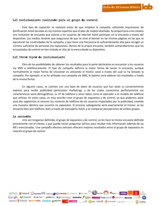 b.2) Reclutamiento realizado para el grupo de control

        Este tipo de captación se realizará antes de que empiece la campaña, utilizando impresiones de
bonificación móvil servidas en los mismos soportes que el plan de medios diseñado. Se proporciona a los medios
una invitación de encuesta que solicita a los usuarios de internet móvil participar en la encuesta a través del
dispositivo. Los medios tendrán que asegurarse de que se sirve el banner en las mismas páginas en las que se
ejecutarán las creatividades de la campaña, y que tiene una frecuencia lo suficientemente alta para recoger un
número suficiente de personas (no expuestas). Dentro de la propia encuesta, también comprobaremos que los
encuestados de control no han visitado el sitio de la marca desde su dispositivo.

b.3) Otros tipos de Reclutamiento

        Otra de las posibilidades de obtener los resultados para la parte declarativa es encuestar a los usuarios
vía SMS o telefónicamente. El tipo de campaña definirá la mejor forma de lanzar la encuesta, aunque
normalmente la mejor forma de encuestar es utilizando el mismo canal a través del cual se ha lanzado la
campaña. Por ejemplo: si se ha utilizado una campaña vía SMS, lo óptimo sería obtener los resultados a través
de la misma forma.

        En algunos casos, se cuentan con una base de datos de usuarios que han dado su consentimiento
expreso para recibir publicidad (permission marketing), y de los cuales conocemos perfectamente sus
características socio-demográficas, su nº de teléfono y otros datos como el operador o el modelo de teléfono
que utilizan. En estos casos, es muy sencillo crear el grupo de expuestos y de control, ya que podemos aislar
esos dos segmentos al conocer los números de teléfono de los usuarios impactados por la publicidad, creando
una muestra idéntica que usuarios no expuestos. El proceso subsiguiente sería exactamente el mismo: se les
encuesta bien por teléfono, bien a través de mensajería móvil, y se comparan percepciones de ambos grupos.

La encuesta
        Una vez tengamos definidos el grupo de expuestos y de control, se les hace la misma encuesta definida
previamente con el cliente, y que puede incluir preguntas ad-hoc para recabar más información además de las
4R’s mencionadas. Una campaña efectiva siempre ofrecerá mejores resultados entre el grupo de expuestos en
relación al grupo de control.




                                                       9
 