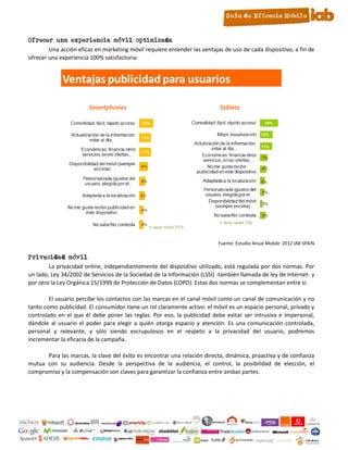 10. Ofrecer una experiencia móvil optimizada
            Una acción eficaz en marketing móvil requiere entender las ventajas de uso de cada dispositivo, a fin de
    ofrecer una experiencia 100% satisfactoria:




                                                                              Fuente: Estudio Anual Mobile 2012 IAB SPAIN

11. Privacidad móvil
            La privacidad online, independientemente del dispositivo utilizado, está regulada por dos normas. Por
    un lado, Ley 34/2002 de Servicios de la Sociedad de la Información (LSSI) -también llamada de ley de Internet- y
    por otro la Ley Orgánica 15/1999 de Protección de Datos (LOPD). Estas dos normas se complementan entre sí.

            El usuario percibe los contactos con las marcas en el canal móvil como un canal de comunicación y no
    tanto como publicidad. El consumidor tiene un rol claramente activo: el móvil es un espacio personal, privado y
    controlado en el que él debe poner las reglas. Por eso, la publicidad debe evitar ser intrusiva e impersonal,
    dándole al usuario el poder para elegir a quién otorga espacio y atención. Es una comunicación controlada,
    personal y relevante, y sólo siendo escrupulosos en el respeto a la privacidad del usuario, podremos
    incrementar la eficacia de la campaña.

          Para las marcas, la clave del éxito es encontrar una relación directa, dinámica, proactiva y de confianza
    mutua con su audiencia. Desde la perspectiva de la audiencia, el control, la posibilidad de elección, el
    compromiso y la compensación son claves para garantizar la confianza entre ambas partes.




                                                          15
 