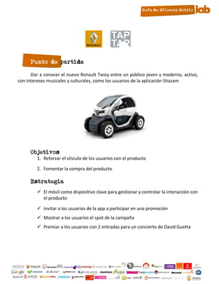Punto de partida

      Dar a conocer el nuevo Renault Twizy entre un público joven y moderno, activo,
con intereses musicales y culturales, como los usuarios de la aplicación Shazam




      Objetivos
         1. Reforzar el vínculo de los usuarios con el producto

         2. Fomentar la compra del producto

      Estrategia
          El móvil como dispositivo clave para gestionar y controlar la interacción con
           el producto

          Invitar a los usuarios de la app a participar en una promoción
          Mostrar a los usuarios el spot de la campaña
          Premiar a los usuarios con 2 entradas para un concierto de David Guetta




                                          18
 