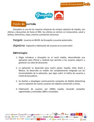 Punto de partida

      Groupalia es una de las mayores empresas de compra colectiva de España, con
ofertas y descuentos de hasta el 90%. Sus ofertas se centran en restaurantes, salud y
belleza, electrónica, viajes, eventos y productos exclusivos.

      Target: Usuarios en BB.DD. de Groupalia y usuarios potenciales.

      Objetivo: Captación y fidelización de usuarios en el canal móvil.

      Estrategia
         1. Elogia introduce a Groupalia en el canal mobile, desarrollando una
            aplicación para iPhone y Android que permite a los usuarios adquirir y
            gestionar sus vales de descuento.

         2. La aplicación se desarrolla para cuatro países: España, Italia, Brasil y
            México. Se desarrolla un mobile site completamente integrado con las
            funcionalidades de la aplicación, que logra cubrir el tráfico de usuarios a
            través de buscadores.

         3. Se diseñan y despliegan continuamente campañas de Mobile Advertising
            para la captación de nuevos usuarios con objetivo conversión a ventas.

         4. Fidelización de usuarios con eMMa Loyalty, lanzando campañas
            segmentadas y orientadas 100% a resultados.




                                         20
 
