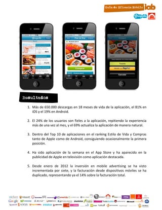 Resultados

 1. Más de 650.000 descargas en 18 meses de vida de la aplicación, el 81% en
    iOS y el 19% en Android.

 2. El 24% de los usuarios son fieles a la aplicación, repitiendo la experiencia
    más de una vez al mes, y el 69% actualiza la aplicación de manera natural.

 3. Dentro del Top 10 de aplicaciones en el ranking Estilo de Vida y Compras
    tanto de Apple como de Android, consiguiendo ocasionalmente la primera
    posición.

 4. Ha sido aplicación de la semana en el App Store y ha aparecido en la
    publicidad de Apple en televisión como aplicación destacada.

 5. Desde enero de 2012 la inversión en mobile advertising se ha visto
    incrementada por siete, y la facturación desde dispositivos móviles se ha
    duplicado, representando ya el 14% sobre la facturación total.




                                  21
 