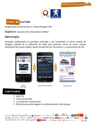 -

  Punto de partida
Peugeot quería promocionar su Nuevo Peugeot 207.

Objetivo: Usuarios +18, interesados en Motor

Estrategia
Campaña multipantalla (3 pantallas) enfocada a dar notoriedad al nuevo modelo de
Peugeot, además de la obtención de leads para posterior cierre de venta. Incluye
descripción del nuevo modelo, opción de petición de «formulario » y concertación de cita.




Resultados
            60% CTR
            3.6% view to lead
            1,3 visitas por usuario único
            65% de los usuarios llegaron a la última pantalla del mensaje



                                              25
 