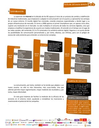 1. Introducción

        La aparición de internet en la década de los 90 supuso el inicio de un proceso de cambio y redefinición
de industrias tradicionales, que empezaron a adaptar la comunicación con el usuario y a aprovechar las ventajas
de un nuevo entorno. El mundo digital fue creciendo, creando empresas especializadas y dando lugar a su
propia infraestructura de mercado. En torno a 2008 aparece el primer Smartphone que, en apenas cinco años,
supone una revolución en el mercado: no sólo multiplica el consumo de todos los servicios digitales, sino que
empieza a modificar la experiencia de usuario con medios tradicionales. Al coincidir en el tiempo con el auge de
las redes sociales, del contenido 2.0, la TV conectada o la cartelería exterior digital, llegamos a un punto donde
las posibilidades de comunicación personalizada y, por tanto, efectiva, son infinitas, pero con el peligro de
exceso de ruido existente para entender un entorno tan complejo.




        La comunicación, por tanto, también se ha tenido que adaptar a un
nuevo usuario: no sólo es más interactiva, más cross-media, sino que
además permite mayor segmentación, mayor medición de resultados y, por
tanto, mayor efectividad.

       En esta guía tratamos de facilitar la medición de la eficacia de las
acciones en el entorno móvil, ayudando a rentabilizar las inversiones y
maximizando el potencial de las campañas.
.




                                                       3
 
