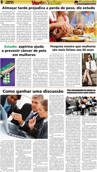 5

1ª Quinzena
MARÇO/2013

Almoçar tarde prejudica a perda de peso, diz estudo
Não é apenas o que você
come que atrapalha a dieta,
mas também quando você
come. Um estudo mostrou
que pessoas que almoçam
cedo perdem mais de peso
do que os que adiam a refeição.
Pesquisadores do Hospital, Universidade reuniram
420 pessoas com excesso
de peso para fazer dieta
por 20 semanas. Os grupos
foram divididos em dois:
metade almoçava antes
das 15h e a outra metade
após esse horário. Durante
a refeição, 40% das calorias
diárias foram consumidas.

Segundo relatório, da
pesquisa aqueles que comiam mais cedo perderem
em média 30% a mais que o
outro grupo. Além de perder
mais peso, quem almoçou
cedo teve menos risco de
desenvolver diabetes.
“Nossos resultados indicam que quem come tarde
apresenta um ritmo mais
lento de perda de peso do
que quem come cedo, o que
sugere que o momento de
grandes refeições pode ser
um fator importante em um
programa de emagrecimento”, disse o pesquisador. O
estudo mostrou ainda que o

horário de refeições menores não influencie na perda
de peso. No entanto, notouse que quem comia tarde
também era mais propenso
a pular o café da manhã.
Os pesquisadores também examinaram outros
fatores que desempenham
um papel na perda de peso,
como ingestão e gasto de
calorias, hormônios do apetite e qualidade do sono.
Além dos horários das refeições, não foi encontrada
qualquer outra diferença
entre os grupos que justifique os resultados.

Estudo: aspirina ajuda
a prevenir câncer de pele
em mulheres
Tomar aspirina pode ajudar
mulheres a prevenir o câncer
de pele, segundo estudo. Os
pesquisadores descobriram
que quanto mais analgésico
é ingerido, menor o risco de
desenvolver melanoma. A
pesquisa avaliou 60 mil mulheres com mais de 12 anos,
que usavam o medicamento
regularmente, e concluiu que
os riscos diminuem em 21%,
em comparação com mulheres
que não tomam aspirina.
O câncer de pele tem como
principais desencadeadores
a exposição à luz solar sem
proteção. A aspirina já foi associada à prevenção de câncer

no estômago e intestino, com
diminuição de 40% dos riscos
para usuários regulares. Porém, o uso contínuo também
pode estar ligado a sangramentos e úlceras estomacais.
A indicação do remédio como
método preventivo ainda está
em análise.
O líder do estudo, disse
que a “aspirina funciona reduzindo a inflamação e pode
ser por isso que o uso do
medicamento diminui o risco
de desenvolver melanoma”. A
aspirina é usada para pacientes
com problemas cardíacos,
pois evita a formação de coágulos sanguíneos nas artérias.

Pesquisa mostra que mulheres
são mais felizes aos 50 anos
Os cinqüenta são os novos
trinta. Já se ouviram a frase várias vezes. Pois a constatação foi
além da boa forma de beldades
do mundo do entretenimento
como Sharon Stone. A marca de
preservativos Playtex fez uma
pesquisa com 1,5 mil mulheres na
Inglaterra e descobriu que as que
já chegaram aos 50 anos nunca
se sentiram tão felizes, cheias de
vida e aventureiras.
O levantamento incluiu pessoas de 20 a 65 anos. Desses,
49% disseram que se sentem
felizes com a vida a partir dos 50
anos e que os relacionamentos,
incluindo a vida sexual, melhoraram. Uma em cada cinco
mulheres acima dos 50 mantém
relações pelo menos uma vez por
semana, o mesmo porcentual das

Como ganhar uma discussão

A maioria das pessoas
acredita que argumentar é
“vencer” o outro, colocando
por terra suas ideias e opiniões.
Mas este é um grande engano.
Segundo o professor de
lingüística Antônio Suárez
Abreu, autor do livro “A Arte
de Argumentar – Gerenciando
Razão e Emoção” (Ateliê Editorial, 2008), saber argumentar
é, em primeiro lugar, aprender
a integrar-se ao universo do
outro. “É preciso fazer com
que o outro tenha condições de
ver o objeto da disputa de um
ponto de vista diferente daquele a que está acostumado e, ao
final, tenha o desejo mudá-lo,
concordando com quem argumenta”, explica.
Portanto, em uma discussão, está terminantemente

proibido querer impor o seu ponto
de vista a qualquer custo. Aquele
que logo de cara diz “eu não concordo com você” provavelmente não
vai conseguir convencer ninguém.
Sendo assim, mostrar consideração
pelo que o outro pensa ou sente é o
melhor caminho.
Veja alguns pontos para argumentar melhor em qualquer discussão ou negociação.
. Não bata de frente
Em primeiro lugar, é importante
aprender a ouvir, para detectar o que
o outro pensa sobre um determinado
assunto. “Ninguém consegue convencer o outro batendo de frente
com seus valores ou modelos mentais. É sempre importante, antes de
propor um argumento, conseguir
abrir uma brecha nesses modelos”,
ensina o professor Antônio Suárez
Abreu.

. Use os argumentos certos
Para “vencer” uma discussão,
também é preciso escolher os argumentos de maneira apropriada
e conduzi-los de forma lógica.
De acordo com o professor de
oratória Reinaldo Polito, o mais
adequado é embasar sua fala em
exemplos, comparações, estatísticas, pesquisas, estudos técnicos
e científicos, teses e testemunhos.
Desta forma, é essencial manterse sempre bem informado sobre o
que acontece à sua volta. Quando
necessário, vasculhe dados que
possam ser úteis para um argumento consistente.
. Não apresente sua opinião
de cara
Uma técnica que costuma
funcionar bem é não apresentar a
sua opinião logo de cara. O bom
orador, aquele que argumenta de

forma eficaz, conduz o raciocínio
para depois apresentar a tese.
Daí, se o outro concordou com o
pensamento todo fica mais fácil,
e até inevitável, aceitar a ideia.
Nestes casos, uma boa dica
é usar argumentos dedutivos, ou
seja, aqueles que partem do geral
para o particular. Por exemplo:
Todos os habitantes da ilha são
alfabetizados (informação de conhecimento geral). Alberto é um
habitante da ilha. Logo, Alberto
é alfabetizado (dado de caráter
particular).
. Transmita credibilidade
De acordo com o professor
de oratória Reinaldo Polito, o
melhor de todos os argumentos é
a credibilidade do orador. Assim,
a alegação só terá o efeito desejado se existir coerência entre
o discurso e a atitude de quem
fala. “Por melhores que sejam
as palavras, se não encontrarem
respaldo no comportamento do
orador, não terão crédito e não
serão suficientes para convencer”, diz.
9. Fale com domínio e entusiasmo
Outro ponto importante para
passar credibilidade no argumento é ser natural, espontâneo e,
principalmente, demonstrar conhecimento sobre o assunto que
se expõe. Também é essencial
transmitir emoção. “A força da
argumentação também depende
da maneira como ela é exposta.
Se a pessoa falar sem motivação,
sem energia, sua causa poderá
parecer inconsistente”, analisa o
professor Reinaldo Polito.
10. Trate o outro com educação e gentileza
Seja qual for o debate, é
importante sempre tratar o outro com educação e gentileza.
Sem isso, nada funciona. “Por
favor”, “entendo seu ponto de
vista” e “obrigado por expor tão
claramente aquilo que pensa” são
maneiras de se mostrar comprometido com a imagem do outro.

que estão na faixa dos 20 anos.
Onze por cento das que já completaram cinco décadas de vida
usam sites de relacionamento
para tentar encontrar um parceiro
ideal, enquanto 15% das jovens
de 20 anos fazem o mesmo.
Entre as que estão num relacionamento estável,a 47% admitiram que passassem a curtir mais
e ficar ao lado dos maridos após
os 50. Metade das entrevistadas
investe na compra de lingerie
sensual e diz que fazem questão
de combinar sutiã com a calcinha.
Depois de cinco décadas de
vida, as mulheres também ficaram mais ativas e 42% passaram
a praticar dança nos últimos 12
meses, e 23% admitiram que
queiram iniciar outra modalidade
esportiva nesse ano.

Piora desempenho de alunos no
fundamental ensino médio melhora

Enquanto alunos do ensino
médio registraram aumento
nas médias de língua portuguesa e de matemática no
Sistema de Avaliação do Rendimento Escolar do Estado de
São Paulo (Saresp), cujos dados foram divulgados na última sexta-feira, o desempenho
não foi semelhante no ensino
fundamental. De acordo com
o levantamento do governo
paulista, as médias caíram
nas duas disciplinas entre os
estudantes do nono ano (ou
oitava série) do fundamental.
Enquanto a porcentagem
de alunos com aprendizado
considerado adequado ou
avançado caiu nesta etapa nas
duas disciplinas, o número de
estudantes com aprendizado
considerado abaixo do básico
aumentou. Já no ensino médio, os percentuais de alunos
da 3ª série que se encontram
nos níveis de proficiência
básica e adequada em matemática aumentaram. O nível
avançado se manteve estável
Em comparação com 2011,
caiu de 15,2% para 14% o
percentual de alunos do último ano do fundamental com
aprendizado considerado adequado em português. Já os
estudantes com aprendizado

avançado, o percentual passou de 1,8% em 2011 para
1,6% em 2012. Em relação ao
aprendizado abaixo do básico,
o índice subiu de 28% para
28,5%.
Em matemática a situação
foi parecida. O número de
alunos com desempenho adequado na disciplina caiu de
9,2% para 9,1% e permaneceu
estável em relação aos alunos
com nível avançado – 1%. Já o
índice de aprendizado abaixo
do básico aumentou de 33,8%
para 36,6%.
Em relação aos alunos do
quinto ano do ensino fundamental, o percentual de
estudantes com aprendizado
abaixo do básico também
cresceu em língua portuguesa
– passou de 17,4% para 18,1%
- e em matemática - de 26%
para 27,9%. Porém, aumentou
a porcentagem de alunos que
tiveram desempenho adequado em português - de 32,9%
para 33,5% - ou avançado de
12,3% para 14,8%.
No ensino médio, em matemática o nível de conhecimento adequado cresceu de 4,2%
para 4,5%. Em português, o
aumento foi mais expressivo,
de 23,4% para 26,3%.

 