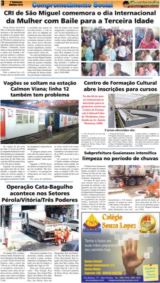 3

1ª Quinzena
MARÇO/2013

CRI de São Miguel comemora o dia Internacional

da Mulher com Baile para a Terceira Idade
Nesta última sexta-feira
(08), o CRI de São Miguel comemorou o dia internacional
da mulher com grande estilo.
Todas as sextas-feiras cerca
de 700 idosos comparecem ao
CRI para participarem do agitado baile, onde os artistas Iza,
Nilberto e Portinelly tocam
todos os ritmos desde forró até
o samba rock fazendo a alegria dos senhores e senhoras.
O baile tem como objetivo
trazer aos participantes a alegria de dançar, sair da rotina,
conhecer novas pessoas, e até
mesmo proporcionar paquera
e namoros.
Para a cantora Iza, a diferença está em mostrar para

a sociedade que, apesar do
envelhecimento, a vida do
idoso deve ser adaptada aos
costumes de uma vida normal.
“Aqui eles vivem a juventude
novamente, dançam, se divertem, fazem novos relacionamentos, conhecem pessoas,
trocam experiências, tornamse mais saudáveis e melhoram
a auto-estima”, frisou ela.
No centro de Referencia do
Idoso em São Miguel Paulista,
a área médica oferece atendimento de: geriatra, ortopedia,
oftalmologia, ginecologia,
cardiologia, psiquiatria, urologia, neurologia, odontologia
(colocação de prótese dentaria), psicologia e audiometria,

alem de setores com terapia
ocupacional e assistência social. Na área destinada ao lazer e cultura o CRI conta com
sala de leitura, coral, pintura,
crochê, cursos, alfabetização e
o tradicional baile da terceira
idade.
A aposentada Balmira,
74 anos, já foi eleita por três
anos Miss Simpatia e se diz
muito realizada quando está
no baile às sextas, “ eu danço
me divirto, conheço pessoas,
faço amizade e o melhor me
sinto jovem novamente aqui”.
Para participar se inscrever. O telefone para informações é 2030-4000

Vagões se soltam na estação
Calmon Viana; linha 12
também tem problema

Centro de Formação Cultural

abre inscrições para cursos
No dia 04 de março começaram as
inscrições para os
primeiros cursos no
Centro de Formação Cultural Cidade Tiradentes, localizado na Av. Inácio
Monteiro, 6900.

Cursos oferecidos são:

Os vagões de um trem
da linha 11-Coral da CPTM
(Companhia Paulista de Trens
Metropolitanos) se desprenderam na estação Calmon Viana,
zona leste de São Paulo, por
volta das 4h50 de quinta-feira
(14). Não houve feridos.
Segundo um passageiro,
que pediu para não ser identificado, o segundo vagão se
soltou do terceiro quando o
trem deixava a estação. Os
passageiros acionaram o botão

de emergência e desceram na
plataforma.
“É perigoso porque estes
trens não têm portas entre os
vagões e as pessoas poderiam
estar circulando”, disse o passageiro.
Segundo a CPTM, houve
um defeito na tração do trem,
que foi recolhido. Não houve feridos e os passageiros
embarcaram em outra composição.
Por causa do problema,

os trens circula com maior
intervalo entre as estações
Estudantes e Guaianazes desde às 4h55, de acordo com a
CPTM.
Os usuários da Linha
12-Safira também enfrentam
problemas nesta manhã. De
acordo com a companhia, os
trens circulam por via única
entre as estações USP e Engenheiro Goulart devido a um
problema técnico 

Operação Cata-Bagulho
acontece nos Setores
Pérola/Vitória/Três Poderes

No sábado (09), a Subprefeitura Cidade Tiradentes realizou Operação Cata-Bagulho
no Setor  Pérola/Vitória/Três
Poderes, onde, a partir das
7:00 até as 11:00 da manhã,
os moradores colocavam o
material como restos de madeira, móveis, colchões, ferro,
pneus, para serem recolhidos
pelos caminhões das 8:00 às
13:00.

Não foram ecolhidos Lixo
domiciliar, entulho, material
de jardim e poda, resíduos
industriais e hospitalares. Para
pedir esse tipo de limpeza, o
cidadão deve ligar no 156.
Ruas que foram percorridas: “Rua Amapá, Rua
Amazonas, Rua Atalaia“Rua
Bahia, Rua Belém, Rua Belo
Horizonte, Rua Cachoeirinha,
Rua: das Dálias, Rua das

Margaridas, Rua: das Palmeiras, Rua das Rosas, Rua dos
Lírios, Rua Jurema, Rua Lageado, Rua Piauí, Rua Porangaba, Rua São Caetano, Rua
Umuarama, Rua Valdomiro
Felipe, Ruas de 1 até 11 ( Jd.
Peróla ), Travessa Cachoeira
de Paulo Afonso, Rua Inácio
Monteiro

1- PIA (Programa de Iniciação
Artística)
O PIÁ é um programa que tem por
meta contribuir no desenvolvimento
de crianças de 5 a 14 anos nas linguagens de: Música, Dança, Teatro
e Artes Visuais.

2- Programa Vocacional
O Programa Vocacional atende a jovens e adultos a partir de 14 anos de
idade e abrange as seguintes linguagens: Artes Visuais, Música, Teatro
e Dança. A finalidade do programa é
promover a ação e a reflexão sobre

a prática artística, a cidadania e a
ocupação dos espaços públicos da
cidade de São Paulo.
Informações sobre a documentação
necessária para matrícula, podem
ser obtidas através do telefone:
2555-2840.

Subprefeitura Guaianases intensifica

limpeza no período de chuvas
A Subprefeitura Guaianases
por meio da equipe de limpeza
limpou, em janeiro, em média,
64 bocas de lobo por dia, esta
ação intensa previne contra
enchentes e alagamentos
Em época de chuva existe
uma atenção maior para a
prevenção de enchentes e alagamentos, por isso, neste mês
de janeiro a equipe de limpeza
da Subprefeitura Guaianases intensifica a limpeza pelo bairro.
Ao todo foram 62 m² (metros quadrados) de córregos
limpos, resultando 120 m³
(metros cúbicos) de detritos
recolhidos. Já bocas de lobo,
foram 1.923 limpos, 1.509

manualmente e 414 mecanicamente, 65 postos de visita,
2.000 ramais e 245 galerias.
Estes serviços são realizados diariamente, caso você

queira solicitar um desses serviços, basta abrir um SAC no
site www.sac.prefeitura.sp.gov.
br/ ou (Est. Itaquera Guaianases, 2.565).

 
