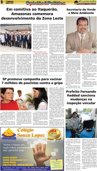 5

1ª quinzena
ABRIL/2013

Em comitiva ao Itaquerão,
Amazonas comemora
desenvolvimento da Zona Leste
obras, com as isenções fiscais
anunciadas pelo prefeito para
atrair empresas, entre outras
ações, certamente terá um
futuro promissor”.
O parlamentar salientou
ainda que o trânsito local
também sofrerá mudanças
importantes, facilitando o
deslocamento dos moradores.
“As obras viárias em curso
ajudarão a resolver uma série de problemas vividos há
anos pela população. Entre
as obras está a alça de acesso
que ligará a Radial Leste à
Jacu-Pêssego”.

Nesta quinta-feira, 11, o
deputado estadual Alcides
Amazonas (PCdoB) esteve
com o ministro do Esporte,
Aldo Rebelo, o governador
Geraldo Alckmin e o prefeito
Fernando Haddad visitando a
Arena Corinthians. “É muito
gratificante ver o quanto as
obras estão adiantadas. Faltam apenas 30% e estamos
no prazo. E mais do que isso:
o entorno está sendo também
transformado, as obras viárias

e de infraestrutura estão mudando a cara da região. A Zona
Leste inicia uma nova etapa
em sua história e os moradores
locais são os principais beneficiados”, disse Amazonas.
Para o deputado, a construção “deixa um importante
legado para o desenvolvimento da cidade, mas em especial
da Zona Leste, região que por
muito tempo foi abandonada
pelo poder público e que
agora, com este conjunto de

Olhar especial para a ZL
Amazonas tem dedicado
especial atenção à Zona Leste.
Morador da Zona Leste há
mais de 40 anos, motorista
de ônibus por 20 anos e vereador entre 2001 e 2004, ele
conhece bem as necessidades
locais e tem se empenhado em
ajudar a região. Em visita recente feita ao comandante da
PM, coronel Benedito Meira,
Amazonas levou a ele três
reivindicações da população
feitas diretamente a ele. Uma
delas diz respeito à instalação

de uma base da PM na Praça
Enedina de Souza, localizada
nas proximidades da Avenida
São Lázaro de Jerusalém, no
Jardim Célia, Guaianazes. Os
moradores alegaram haver na
região tráfego constante de
usuários de drogas e a ocorrência de roubos e assaltos.
Outro pedido foi feito pelos moradores do entorno e
funcionários da Escola Estadual Luiz Umberto D’Urso,
no Itaim Paulista, que tem
sido alvo de depredações e
vandalismo, além de seus
professores já terem sofrido
ameaças na saída da escola,
especialmente no período
noturno.
Ainda na Zona Leste, moradores pediram ao deputado
a instalação de uma base da
PM e intensificação do policiamento nas imediações
da Praça José Felix Lisboa,
no Conjunto José Bonifácio,
Itaquera. No local, existe um
galpão abandonado da CPTM
ocupado por usuários de drogas que acabam por efetuar
pequenos roubos no entorno.

SP promove campanha para vacinar
7 milhões de paulistas contra a gripe

A partir desta segunda-feira,
idosos, crianças de 6 meses a 2
anos, gestantes, puérperas, indígenas, profissionais de saúde,
doentes crônicos deverão ser
imunizados gratuitamente em
todo o Estado.
A Secretaria de Estado da
Saúde de São Paulo pretende
imunizar contra a gripe cerca de

7 milhões de paulistas a partir
de segunda-feira. O número corresponde à meta de 80% dos 8,7
milhões de idosos com 60 anos
ou mais, gestantes, crianças a
partir de seis meses e menores
de dois anos, indígenas, pacientes diagnosticados com doenças
crônicas e profissionais de saúde
do Estado.

A novidade para a campanha
deste ano é a inclusão do grupo
de mulheres puérperas (que deram à luz em até 45 dias) entre
a população alvo, assim como a
população privada de liberdade
(presidiários).
Além de imunizar a população contra a gripe A H1N1, tipo
que se disseminou pelo mundo na

pandemia de 2009, a campanha
também irá proteger a população
contra outros dois tipos do vírus
influenza: influenza A H3N2 e B.
Para garantir abrangência da
imunização, a campanha, que
acontecerá até 26 de abril em
todo o Estado, contará com mais
de 6 mil postos de vacinação,
entre fixos e volantes, além de 3
mil veículos, 33 ônibus e quatro
barcos. Ao todo serão aproximadamente 42 mil profissionais da
área da saúde, estaduais e municipais, envolvidos na ação.
Apesar de ter início no dia
15 de abril, o Dia D da campanha de vacinação contra a gripe
será realizado no sábado, dia 20,
quando o número de postos de
vacinação, entre fixos e volantes
será de aproximadamente 7 mil
unidades.
Os postos de saúde fixos
ficarão abertos das 8h às 17h, de
segunda a sexta-feira, até o dia
26 de abril. No sábado, dia 20, os
postos estarão abertos até às 17h.

Secretaria do Verde
e Meio Ambiente

Olá gente, estou de volta aqui
no Grupo Acontece de Jornais e
Revista, do meu amigo Divaldo
Rosa.
Quero adizer que este ano começou diferente para mim. Hoje
eu estou Secretário Municipal do
Verde e Meio Ambiente da cidade
de São Paulo. Após a desistência
do Vereador Tripoli, meu amigo,
por motivos pessoais, o Partido
Verde se reuniu e escolheu meu
nome para ser Secretário.
Fiquei muito honrado com o
convite e aceitei o desafio. Principalmente, porque posso ajudar
muito a Zona Leste e todos vocês
a ampliar a área verde na região.
Como todos sabem nossa Zona
Leste tem poucas árvores – apesar dos esforços em promover o
plantio de mudas – muito ainda
há de fazer.
Tem alguns parques na região, que precisam ser refor-

mados, limpos e organizados e
estamos trabalhando duro para
isto. Ainda tem muitos espaços
verdes que precisam ser construídos, porque nossa Zona Leste
quase não tem áreas de lazer que
juntem o descanso com o verde
e o e o meio ambiente.
Como Secretário do Verde e
Meio Ambiente eu terei muitos
desafios, mas também poderei
ajudar muito mais a nossa Zona
Leste. Conto com seu apoio nesta
nova jornada.
Meu e-mail agora é contatoricardoteixeira@gmail.com.
Vamos continuar juntos nesta
caminhada!
Um beijo no seu coração!
Ricardo Teixeira, engenheiro, atualmente é Secretário Municipal de Verde e Meio Ambiente
da cidade de São Paulo

Prefeito Fernando
Haddad sanciona
mudanças na
inspeção veicular

Lei também permite fiscalização de veículos com
placas de fora e que circulem
na capital
O prefeito Fernando Haddad sancionou as mudanças
na inspeção veicular. A alteração na lei foi publicada nesta
sexta-feira (12), no Diário
Oficial da Cidade.
Segundo o texto, o motorista que já pagou a inspeção
em 2013 e foi aprovado poderá pedir reembolso à Secretaria Municipal do Verde e do
Meio Ambiente.
A partir de agora, também
haverá fiscalização de veículos com placas de fora da
capital que circulem na cidade
mais de 120 dias por ano. A

medida tem como objetivo
evitar a “evasão de veículos
registrados no município, que
reflete na repartição das receitas tributárias oriundas do
IPVA”, segundo a justificativa
do projeto original.
E a partir do ano que vem,
apenas os automóveis movidos a diesel serão obrigados
a realizar a inspeção anualmente. Os demais só precisarão passar pela avaliação no
quarto ano após o licenciamento. Do quarto ao nono, a
obrigatoriedade será bianual,
e anual do décimo em diante.
A nova lei foi aprovada na
Câmara Municipal no dia 20
de março.

 