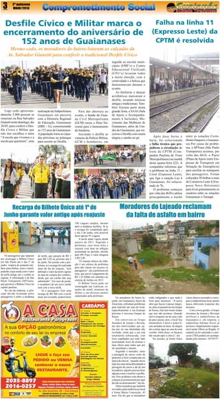 3

2º quinzena
MAIO/2013

Desfile Cívico e Militar marca o
encerramento do aniversário de
152 anos de Guaianases

Falha na linha 11
(Expresso Leste) da
CPTM é resolvida

Mesmo cedo, os moradores do bairro lotaram as calçadas da
Av. Salvador Gianetti para conferir o tradicional Desfile Cívico

Logo cedo aproximadamente 2.000 pessoas se
reuniram na Rua Salvador
Gianetti neste domingo, dia
26/05, para conferir o Desfile Cívico e Militar que
este ano escolheu o tema
“A escola que vivemos e a
escola que queremos”, uma

realização da Subprefeitura
Guaianases em parceria
com a Diretoria Regional
de Educação, Guaianases
(DRE – G), comemorando
os 152 anos de Guaianases.
A população lotou as calçadas próximas ao palanque
para assistir ao Desfile.

Para dar abertura ao
evento, a banda da Guarda Civil Metropolitana
(GCM) tocou o Hino Nacional para o hasteamento
da bandeira.
Iniciando o desfile as
viaturas da Polícia Militar,
GCM e bombeiros, em

Recarga do Bilhete Único até 1º de
Junho garante valor antigo após reajuste

Os passageiros que optarem
por recarregar o Bilhete Único
em São Paulo até o dia 1º de
junho, véspera do aumento tarifário para ônibus, trens e metrô,
poderão viajar ainda com o valor
da tarifa antiga, até o crédito se
esgotar. A informação é da São
Paulo Transportes (SPTrans),
que gerencia o Bilhete Único na
capital paulista.
No site da empresa, a principal dúvida levantada pelos
passageiros é sobre a mudança

de tarifa, que passará de R$ 3
para R$ 3,20 no próximo dia 2
de junho. De acordo com a prefeitura, se a recarga for realizada
antes do dia do reajuste, “será
debitado o valor da tarifa vigente
na data da compra dos créditos,
desde que seu cartão não seja
substituído”. Em caso de perda,
o recadastro de um novo cartão
será com a nova tarifa.
Se o passageiro fizer uma
recarga de R$ 300 com a tarifa
atual, por exemplo, poderá fazer

100 viagens simples, mesmo
após a mudança tarifária. Já se
a recarga for completada após
o dia 2 de junho, será possível
fazer apenas 93 viagens.
A tarifa atual vigora desde
janeiro de 2011. Segundo a
prefeitura, caso fosse feito o
reajuste com base na inflação
acumulada no período, aferido
pelo IPC/Fipe, o valor chegaria
a R$ 3,40.
“O reajuste abaixo da inflação é um esforço da prefeitura
para não onerar em excesso os
passageiros”, diz a prefeitura em
nota, que prevê o pagamento de
R$ 1,25 bilhão em subsídios ao
sistema de ônibus em 2013.
O Bilhete Único pode ser
recarregado nas Lotéricas, estações de metrô, terminais de
ônibus e em diversos pontos
cadastrados pela prefeitura

seguida as escolas municipais (EMF’s) e Centro
Educacional Unificado
(CEU’s) levaram todos
a muita emoção, com a
criatividade e a beleza que
demonstravam durante o
evento.
As fanfarras e danças
acrobáticas marcaram o
desfile, tocando músicas
antigas e tradicionais. Também fizeram parte desta
grande festa, a SAAI (Sala
de Apoio e Acompanhamento à Inclusão), Movimento das Mulheres de
Guaianases, além da Unidos de Guaianases, que encerrou o Desfile com muita
alegria e samba no pé.

Após duas horas e
meia,  foi solucionada
a  falha técnica  que prejudicou a circulação  de
trens da CPTM (Companhia Paulista de Trens
Metropolitanos) na manhã
desta quarta-feira (22). A
companhia informou que
o problema na linha 11 Coral (Expresso Leste),
que liga a estação Luz à
Guaianases, foi solucionado às 7h.
O problema começou
por volta das 4h30 e afetou
principalmente o trecho

entre as estações Corinthians-Itaquera e Guaianases.Por causa do problema, a SPTrans (São Paulo
Transportes) acionou, por
volta das 6h10,  o Paese
(Plano de Apoio entre Empresas de Transporte em
Situação de Emergência)
para auxiliar no transporte
dos passageiros. Foram
colocados 50 ônibus a mais
do Consórcio Leste 4 (Empresa Novo Horizonte)
para levar gratuitamente os
usuários entre as estações
Guaianases e Tatuapé.

Moradores do Lajeado reclamam
da falta de asfalto em bairro

Os moradores do bairro lajeado, em Guaianases, bairro da
Zona leste, enfrentam problemas
para transitar nas ruas do local,
especificamente a rua Guarepe
próximo à travessa Gaspar de
Souza.
Em entrevista ao Grupo
Acontece de Jornais e Revista,
um dos entrevistados que optou por ter sua identidade não
revelada, conta que a rua está
totalmente esburacada, com
lixos espalhados por todo lado
acumulando fezes de animais e
mau cheiro para todos que por
ali caminham e moram.
Segundo o morador, tanto
a passagem de carros como de
pedestres é bem complicada em
época de chuvas, “quando chove
tudo fica uma lama dificultando a
passagem de carros e até de nós
moradores, alguém precisa fazer
alguma coisa e resolver o problema. Pois acidentes com idosos e
crianças já aconteceram por aqui
devido ao deslizamento”, diz ele.
Outra moradora que também
reivindica pela melhoria no local
é Dona Maria Conceição, 45
anos. Ela diz que os moradores

estão indignados e que nada é
feito para amenizar. “A única
obra que fazem é passar máquina, alias só passam na rua Gaspar
de Souza, mas tem muito tempo
que isso não acontece. Quando
chove ninguém sai de casa e não
dá para passar, pois o local fica
intransitável. Carros e motos ficam atolados na lama. Já chegou
até a entrar água na casa de uma
vizinha. Além disso, os buracos
não secam após a chuva”, diz.
Na ocasião, já foram feitos

vários abaixo-assinados e entregues à subprefeitura local, porém
nunca obtiveram respostas dos
mesmos.
Com a nova gestão, o Grupo
Acontece de Jornais e Revistas
notificou a subprefeitura de
Guaianases e, em resposta, a
subprefeita Adriana Neves já
acionou o Departamento responsável pelas Obras na Região. O
cadastro já foi realizado e o processo (TID) poderá ser acompanhado pelo número: 10739157.

 