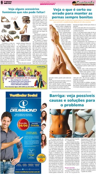 6

2º quinzena
MAIO/2013

Veja alguns acessórios
femininos que não pode faltar!

O  primeiro e o mais importante acessório, são as
jóias. Pode escolher desde o
estilo contemporâneo ao tradicional, escolha com gosto
e de forma a combinar com a
sua roupa. Compre  jóias de
pedra diferentes, ouro, etc,
para uma maior versatilidade,
não se esqueça dos diamantes, são os melhores amigos
duma mulher. As  jóias são
fundamentais para serem usados depois do casamento, em

jantares, almoços, festas, etc.
O segundo acessórios  mais importante é a lingerie. Adquira lingerie sexy
para o seu guarda-roupa. Não
mostrar pressa ou timidez,
quando comprar lingerie, esta
deve ser escolhida com calma
e sabedoria, para uma noite
escaldante!  e para as que
se seguem na sua nova vida.
Não se esqueça de comprar
ligas…
Bolsas são parte essencial

da coleção nupcial, deve arranjar uma clutch,  um saco
casual e grande, e uma carteira agradável para as ocasiões de noite. Quanto à cor,
fique  pelo preto, castanho,
cinza, etc, para jogar pelo
seguro.
Uma roupa de dormir
bonita e com estilo, é fundamental para usar depois do
casamento.
Seja sensual e compre algumas camisas e pijama sexy.
Cetim e rendas são as opções
ideais, para os tecidos.
Em seguida, os sapatos
são outro acessório essencial. Simplesmente não pode
ignorar a compra de um bom
par de sapatos de salto alto,
pois são muitos  versáteis e
dão sempre um ar chique.
Também os sapatos de cunha,
são muitos bons acessórios e
pode usar-se com vestidos,
saias, calças, jeans, etc., ficam
sempre elegantes.
Finalmente a maquiagem
e outros produtos de beleza.
Estes são essenciais para que
fique linda e bem arranjada.

Veja o que é certo ou
errado para manter as
pernas sempre bonitas
Série de exercícios pode ser feita em casa para ativar a circulação sanguínea e prevenir o surgimento das dilatações de veias na perna
Certo: para ajudar nos cuidados
diários contra a chegada das
varizes você vai precisar de
creme hidratante específico
para o seu tipo de pele
Certo: o primeiro passo
para deixar sua pele
livre de varizes é usar
uma boa quantidade
do creme hidratante
todos os dias
Certo: faça massagens nas pernas
com hidratante
diariamente.
Aproveite
para massa-

gear após o banho, quando a pele ainda está
úmida.
Certo: faça movimentos puxando o creme no
sentido do tornozelo para o joelho
Certo: quando chegar à noite do trabalho,
eleve as pernas num travesseiro para ajudar
no desinchasse dos membros inferiores.
Certo: enquanto estiver elevando as pernas,

descanse por alguns minutos para relaxar os
músculos.
Errado: uso de saltos altos em excesso provoca a má circulação do sangue e contribui para
o inchaço das pernas
Certo: se você passa muito tempo do dia na
mesma posição, faça alongamentos a cada
duas horas. Sente-se no chão, dobre a perna
para o lado esquerdo enquanto vira o tronco
para o direito, depois repita o passo com os
membros para os lados opostos.
Certo: alongamentos que fortalecem os
músculos auxiliam na circulação venosa e
impedem o aparecimento das varizes. Por
isso, com as mãos apoiadas no chão, dobre
uma perna e estenda a outra, alterne entre a
perna direita e a esquerda.
Errado: toma cuidado com o excesso de peso
na musculação, pois provoca dilatação dos
vasos e pode desencadear o aparecimento das
varizes. Por isso, consulte seu instrutor para
saber qual o peso ideal para o seu tipo físico.
Certo: uso correta dos pesos para os exercícios
previne o surgimento das varizes, pois auxilia
na circulação sanguínea.
Certo: faça exercícios físicos regularmente
para manter o seu peso, pois a obesidade
sobrecarrega as pernas e pode causar os
vasinhos.
Errado: evite o calor excessivo de
saunas, bronzeamento artificial e
banhos muito quentes. O aquecimento da pele e a passagem
de uma maior quantidade de
sangue pelos vasos - provocados pelo calor - faz com que o sangue se
acomode a essa situação e acabe dilatando o
espaço de circulação
Certo: além de todos os cuidados, vale apostar numa alimentação saudável e equilibrada
para manter a funcionalidade do organismo e
a circulação adequada de sangue pelas veias.

Barriga: veja possíveis
causas e soluções para
o problema

Um estudo realizado diz
que o estresse leva ao excesso
de peso. Pelo novo levantamento, o cortisol, produzido
em maior quantidade quando
o corpo se sente ameaçado,
é o responsável pelo acúmulo de gordura abdominal
em mulheres, incluindo as
magras. A substância faz a
gordura se acumular em volta
dos órgãos. As experiências
realizadas confirmaram que
as mulheres com gordura abdominal secretavam maiores
níveis do hormônio do que as
que acumulavam em regiões
mais periféricas. Portanto,
dormir bem, praticar exercícios e promover momentos
de relaxamento pode ser
mais eficiente do que cortar
calorias quanto o assunto for

estresse e acúmulo de gordura. 2. Produtos diet.
Quem consome itens diet.,
sem açúcar, acabam ingerindo
menos calorias, mas o hábito
tem suas contra-indicações.
O que é especialmente válido
em dietas de emagrecimento pode deixar o estômago
distendido, com pessoas que
tomavam refrigerantes diet.
ou chicletes sem açúcar. A
substância posta em cheque é
o usado em alguns adoçantes.
Ela colabora para aumento de
bactérias do corpo e ainda não
é bem absorvida pelo intestino, causando inchaço e gases.
Roupas apertadas
O cirurgião plástico Raul
Gonzalez verificou aumento de 35% na procura de

lipoaspiração na região das
laterais da barriga por adolescentes desde 1994. E uma
das causas apontadas pelo
especialista é o uso de roupas
apertadas, principalmente as
calças jeans de cintura baixa.
Ele afirma que o tecido aperta
uma área que precisa estar
livre para o crescimento.
“Isso faz com que ocorra uma
diminuição da nádega e um
aumento da gordura das ancas criando uma deformidade
estética muito acentuada que
só pode ser corrigida por
lipoescultura”, explicou. A
fisioterapeuta dermatofuncional acrescenta: “Roupas
apertadas também podem
prender a circulação e piorar
o quadro de celulite.”

 