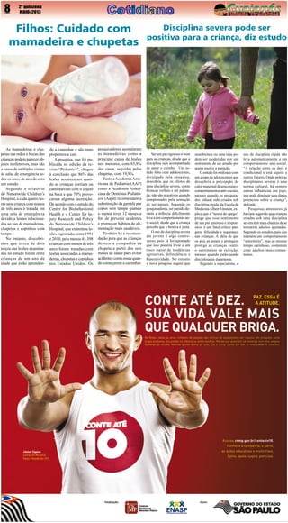 8

2º quinzena
MAIO/2013

Filhos: Cuidado com
mamadeira e chupetas

As mamadeiras e chupetas nas mãos e bocas das
crianças podem parecer objetos inofensivos, mas são
a causa de múltiplas visitas
às salas de emergência todos os anos, de acordo com
um estudo.
Segundo o relatório
do Nationwide Children’s
Hospital, a cada quatro horas uma criança com menos
de três anos é tratada em
uma sala de emergência
devido a lesões relacionadas ao uso de mamadeiras,
chupetas e copinhos com
tampa.
No entanto, descobrimos que cerca de dois
terços das lesões examinadas no estudo foram entre
crianças de um ano de
idade que estão aprenden-

do a caminhar e são mais
propensos a cair.
A pesquisa, que foi publicada na edição da revista “Pediatrics”, chegou
à conclusão que 86% das
lesões aconteceram quando as crianças corriam ou
caminhavam com o objeto
na boca e que 70% provocaram alguma laceração.
De acordo com o estudo do
Center for Biobehavioral
Health e o Center for Injury Research and Policy
do Nationwide Children’s
Hospital, que examinou lesões registradas entre 1991
e 2010, pelo menos 45.398
crianças com menos de três
anos foram tratadas com
lesões associadas a mamadeiras, chupetas e copinhos
nos Estados Unidos. Os

pesquisadores assinalaram
as mamadeiras como a
principal causa de lesões
nos menores, com 65,8%
dos casos, seguidas pelas
chupetas, com 19,9%.
Tanto a Academia Americana de Pediatria (AAP)
como a Academia Americana de Dentistas Pediátricos (Aapd) recomendam a
substituição da garrafa por
copos sem tampa quando
o menor tiver 12 meses a
fim de prevenir acidentes
e promover hábitos de alimentação mais saudáveis.
Também há a recomendação para que as crianças
deixem a companhia da
chupeta a partir dos seis
meses de idade para evitar
acidentes como esses quando começarem a caminhar.

Disciplina severa pode ser
positiva para a criança, diz estudo

Ser um pai rigoroso é bom
para as crianças, desde que a
disciplina seja acompanhada
de amor e carinho. Um estudo feito com adolescentes,
divulgado pela pesquisa,
descobriu que os efeitos de
uma disciplina severa, como
broncas verbais e até palmada, não são negativos quando
compensados pela sensação
de ser amado. Segundo os
pesquisadores, ser punido durante a infância dificilmente
leva a um comportamento anti-social, desde que a criança
perceba que a bronca é justa.
O uso de disciplina severa
em jovens é algo controverso, pois já foi apontado
que isso poderia levar a um
risco maior de tendências
agressivas, delinqüência e
hiperatividade. No entanto
a nova pesquisa sugere que

uma bronca ou uma tapa podem ser moderadas por um
sentimento de ser amado por
quem exerce a punição.
O estudo foi realizado com
um grupo de adolescentes que
descobriu a percepção de
calor maternal desencorajava
comportamentos anti-sociais,
mesmo quando os pesquisados tinham sido criados sob
disciplina rígida, da Escola de
Medicina Albert Einstein, explica que a “teoria do apego”
prega que esse sentimento
de um pai amoroso e responsável é um fator crítico para
gerar felicidade e segurança
nas crianças. A idéia de que
os pais as amam e protegem
protege as crianças contra
o sentimento de rejeição,
mesmo quando estão sendo
disciplinadas duramente.
Segundo a especialista, o

uso de disciplina rígida não
leva automaticamente a um
comportamento anti-social.
“A relação entre os dois é
condicional e está sujeita a
outros fatores. Onde práticas
disciplinares severas é uma
norma cultural, há sempre
outras influências em jogo,
que pode diminuir seus danos
potenciais sobre a criança”,
defende.
Pesquisas anteriores já
haviam sugerido que crianças
criadas sob uma disciplina
severa têm mais chances de se
tornarem adultos ajustados.
Segundo os estudos, pais que
mantém um comportamento
“autoritário”, mas ao mesmo
tempo carinhoso, costumam
criar adultos mais competentes.

 