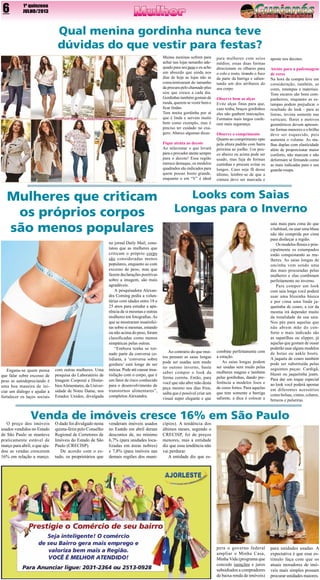 6

1º quinzena
JULHO/2013

Qual menina gordinha nunca teve
dúvidas do que vestir para festas?
Muitas meninas sofrem para
achar nas lojas tamanho adequado para seu peso e eu acho
um absurdo que ainda nos
dias de hoje as lojas não se
conscientizaram do tamanho
da procura pelo chamado plus
size  que cresce a cada dia.
Gordinhas também gostam de
moda, querem se vestir bem e
ficar lindas. 
Tem muita gordinha por aí
que é linda e servem muito
bem como exemplo, mas é
preciso ter cuidado no exagero. Abaixo algumas dicas:
Fique atenta ao decote
Ao selecionar o que levará
para o provador atente sempre
para o decote! Essa região
merece destaque, os modelos
quadrados são indicados para
quem possui busto grande,
enquanto o em “V” é ideal

Mulheres que criticam
os próprios corpos
são menos populares

Engana-se quem pensa
que falar sobre excesso de
peso  se autodepreciando  é
uma boa maneira de iniciar um diálogo e ajudar a
fortalecer os laços sociais

com outras mulheres. Uma
pesquisa do Laboratório de
Imagem Corporal e Distúrbios Alimentares, da Universidade de Notre Dame, nos
Estados Unidos, divulgada

no jornal Daily Mail, constatou que as mulheres que
criticam o próprio  corpo
são  consideradas menos
populares, enquanto as com
excesso de peso, mas  que
fazem declarações positivas
sobre a imagem, são mais
agradáveis.
A pesquisadora Alexandra Corning pediu a voluntárias com idades entre 18 e
25 anos para estudar a aparência de si mesmas e outras
mulheres em fotografias. As
que se mostraram insatisfeitas sobre si mesmas, estando
ou não acima do peso, foram
classificadas como menos
simpáticas pelas outras.
“Embora tenha se tornado parte da conversa cotidiana, a ‘conversa sobre
gordura’ está longe de ser
inócua. Pode até causar insatisfação com o corpo, que é
um fator de risco conhecido
para o desenvolvimento de
transtornos alimentares”,
completou Alexandra.

para mulheres com seios
médios; essas duas formas
direcionam os olhares para
o colo e rosto, tirando o foco
da parte da barriga e salientando um dos atributos do
seu corpo.
Observe bem as alças
Evite alças finas para que,
caso tenha, braços gordinhos
eles não ganhem marcações.
Formatos mais largos conferem mais segurança.
Observe o comprimento
Quanto ao comprimento opte
pela altura padrão com barra
próxima ao joelho. Um pouco abaixo ou acima pode ser
usado, mas fuja de formas
curtinhas e procure evitar os
longos. Caso seja fã desse
último, lembre-se de que a
cintura deve ser marcada e

aposte nos decotes.
Atente para a padronagem
de cores
Na hora da compra leve em
consideração, também, as
cores, estampas e materiais.
Tons escuros são bons companheiros, enquanto as estampas podem prejudicar o
resultado do look - para as
listras, invista somente nas
verticais; flores e motivos
geométricos devem apresentar formas menores e o brilho
deve ser esquecido, pois
aumenta o volume. As malhas duplas com elasticidade
além de proporcionar maior
conforto, não marcam e não
deformam se firmando como
as mais indicadas para o seu
guarda-roupa.

Looks com Saias
Longas para o Inverno

Ao contrário do que muitos pensam as  saias longas
pode ser usadas sem medo
no outono inverno, basta
saber compor o look da
forma correta. Então, para
você que não abre mão desta
peça mesmo nos dias frios,
saiba que é possível criar um
visual super elegante e que

combine perfeitamente com
a estação.
As saias longas podem
ser usadas sem medo pelas
mulheres magras e também
pelas gordinhas, dando preferência a modelos lisos e
de cores fortes. Para aquelas
que tem somente a barriga
saliente, a dica é colocar a

saia mais para cima do que
o habitual, ou usar uma blusa
não tão comprida por cima
para disfarçar a região.
Os modelos florais e principalmente os estampados
estão conquistando as mulheres. As saias longas de
oncinha vem sendo uma
das mais procuradas pelas
mulheres e elas combinam
perfeitamente no inverno.
Para compor um  look
com saia longa você poderá
usar uma blusinha básica
e por cima uma linda jaquetinha de couro, a cor da
mesma irá depender muito
da tonalidade da sua saia.
Nos pés para aquelas que
não abrem mão do conforto o mais indicado são
as sapatilhas ou slipper, já
aquelas que gostam de ousar
poderão usar alguns modelos
de botas ou ankle boots.
A jaqueta de couro também
pode ser substituída pelas
seguintes peças: Cardigã,
blazer ou jaquetinha jeans.
Para dar um toque especial
ao look você poderá apostar
em diferentes acessórios
como bolsas, cintos, colares,
brincos e pulseiras.

Venda de imóveis cresce 16% em São Paulo

O preço dos imóveis
usados vendidos no Estado
de São Paulo se manteve
praticamente estável de
março para abril, o que ajudou as vendas crescerem
16% em relação a março.

O dado foi divulgado nesta
quinta-feira pelo Conselho
Regional de Corretores de
Imóveis do Estado de São
Paulo (CRECISP).
De acordo com o estudo, os proprietários que

venderam imóveis usados
no Esatdo em abril deram
descontos de, no mínimo
6,7% (para unidades localizadas em áreas nobres)
e 7,8% (para imóveis nas
demais regiões dos muni-

cípios). A tendência dos
últimos meses, segundo o
CRECISP, foi de preços
menores, mas a entidade
diz que essa tendência não
vai perdurar.
A entidade diz que es-

pera o governo federal
ampliar o Minha Casa,
Minha Vida (programa que
concede isenções e juros
subsidiados a compradores
de baixa renda de imóveis)

para unidades usadas. A
expectativa é que esse estímulo faça com que os
atuais moradores de imóveis mais simples possam
procurar unidades maiores.

 